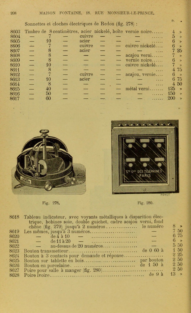 Sonnettes et cloches électriques de Redon (fig. 278) : 8603 Timbre de 8 centimètres, acier nickelé, boîte vernie noire.. 8604 — 7 — cuivre — — — 8605 — 10 — acier — — — 8606 — 7 — cuivre — — cuivre nickelé 8607 — 8 — acier — — — 8608 — 8 — — — — acajou verni.. 8609 — 8 — — — — vernie noire.. 8610 — 10 — — — — cuivre nickelé 8611 — 8 — — — — — 8612 — 7 — cuivre — — acajou, vernie 8613 — 10 — acier — — — 8614 — 8 — — — — — 8615 — 40 — — — — métal verni... 8616 — 50 — — — — — 8617 — 60 — — — — — 4 » 5 » 6 » 6 » 7 25 7 » 6 » 7 » 4 75 6 » 6 75 4 50 125 * 150 » 200 » Fig. 278. Fig. 280. 8618 Tableau indicateur, avec voyants métalliques à disparition élec- trique, bobines soie, double guichet, cadre acajou verni, fond chêne (fig. 279) jusqu’à 2 numéros le numéro 8619 Les mêmes, jusqu’à 3 numéros — 8621 — de 11 à 20 — — 8622 — au-dessus de 20 numéros — 8623 Bouton transmetteur de 0 60 à 8624 Bouton à 3 contacts pour demande et réponse 8625 Bouton sur tablette en bois par bouton 8626 Bouton en porcelaine ae 1 50 à 8627 Poire pour salle à manger (fig. 280) •••• 8628 Poire ivoire de 9 à 8 » 7 50 6 75 6 » 5 50 1 50 2 25 2 50 2 50 2 50 13 »