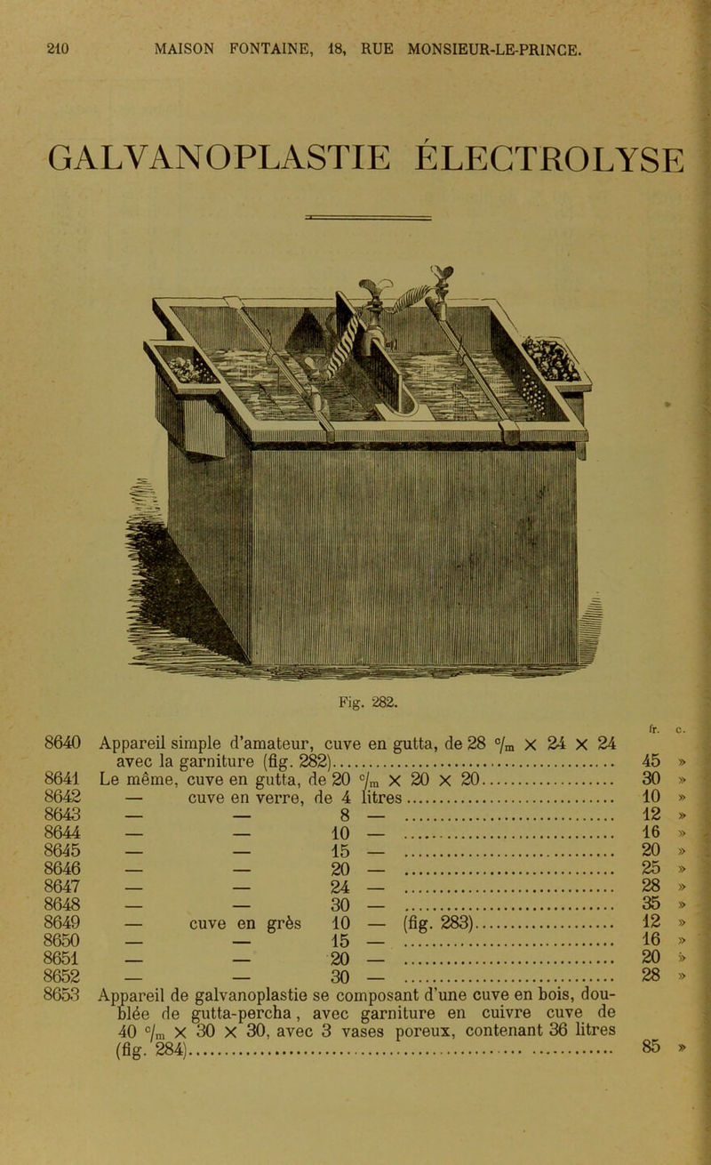 GALVANOPLASTIE ÉLECTROLYSE * Fig. 282. 8640 8641 8642 8643 8644 8645 8646 8647 8648 8649 8650 8651 8652 8653 Appareil simple d’amateur, cuve en gutta, de 28 c/m x 24 x 24 avec la garniture (fig. 282) Le même, cuve en gutta, de 20 c/ra x 20 X 20 — cuve en verre, de 4 8 10 15 20 24 30 grès 10 litres — cuve en - (% 283) 15 20 30 — — Appareil de galvanoplastie se composant d’une cuve en bois, dou- blée de gutta-percha, avec garniture en cuivre cuve de 40 c/ra x 30 x 30, avec 3 vases poreux, contenant 36 litres (fig- 284) fr. C. 45 » 30 » 10 » 12 » 16 » 20 » 25 » 28 » 35 » 12 » 16 » 20 >> 28 » 85 »