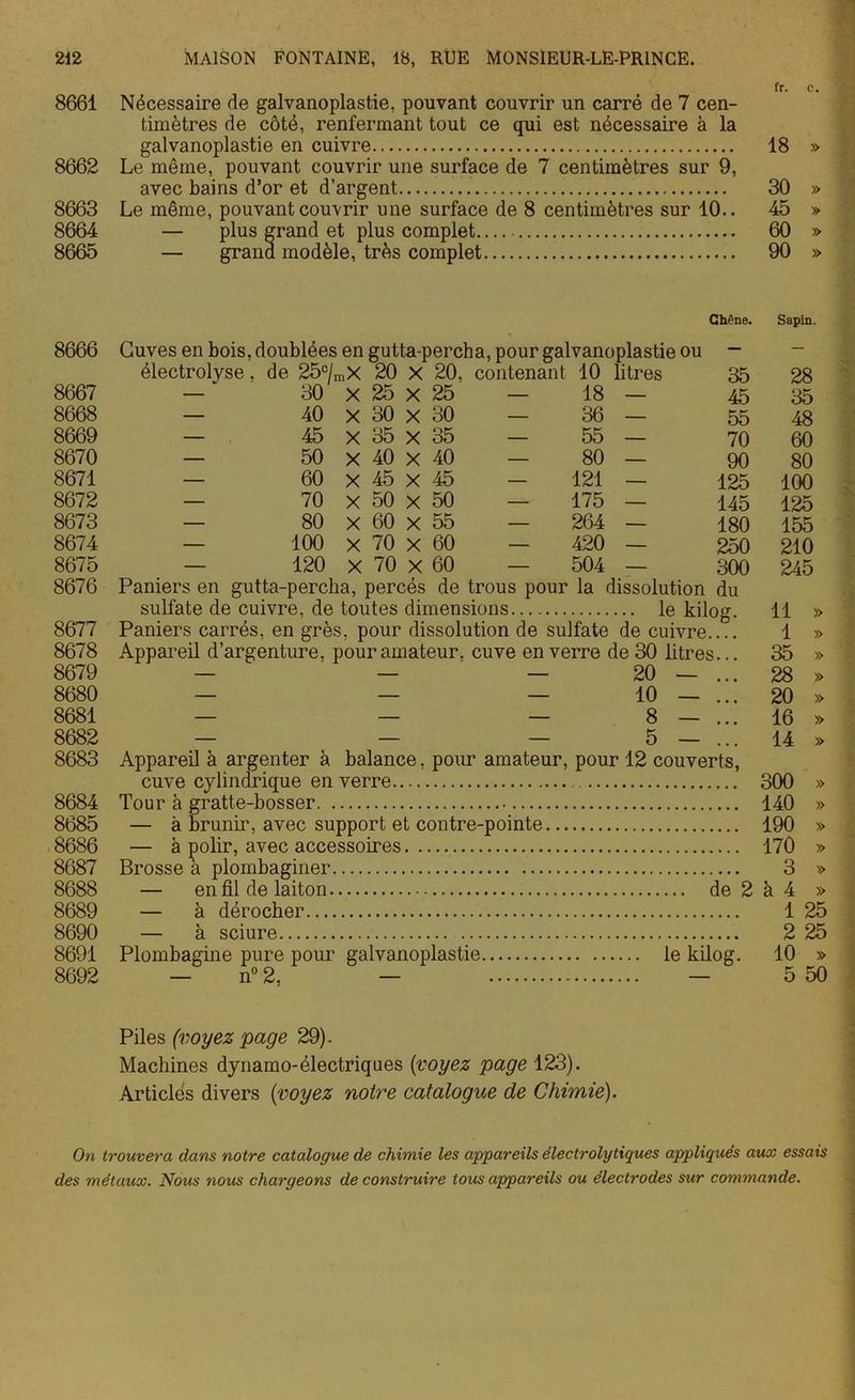 fr. c. 8661 Nécessaire de galvanoplastie, pouvant couvrir un carré de 7 cen- timètres de côté, renfermant tout ce qui est nécessaire à la galvanoplastie en cuivre 18 » 8662 Le même, pouvant couvrir une surface de 7 centimètres sur 9, avec bains d’or et d’argent 30 » 8663 Le même, pouvant couvrir une surface de 8 centimètres sur 10.. 45 » 8664 — plus grand et plus complet 60 » 8665 — grand modèle, très complet 90 » 8666 Cuves en bois, doublées en gutta-percha, pour galvanoplastie ou Chêne. Sapin. électrolyse. de 25°/, nX 20 x 20, contenant 10 litres 35 28 8667 — 30 X 25 x 25 — 18 — 45 35 8668 — 40 X 30 x 30 — 36 — 55 48 8669 — 45 X 35 x 35 — 55 — 70 60 8670 — 50 X 40 X 40 — 80 — 90 80 8671 — 60 X 45 X 45 — 121 — 125 100 8672 — 70 X 50 x 50 —* 175 — 145 125 8673 — 80 X 60 x 55 — 264 — 180 155 8674 — 100 X 70 x 60 — 420 — 250 210 8675 — 120 X 70 x 60 — 504 — 300 245 8676 Paniers en gutta-percha, percés de trous pour la dissolution du sulfate de cuivre, de toutes dimensions le kilog. 11 » 8677 Paniers carrés, en grès, pour dissolution de sulfate de cuivre 1 » 8678 Appareil d’argenture, pour amateur, cuve en verre de 30 litres... 35 » 8679 — — 20 — ... 28 » 8680 — — — 10 — ... 20 » 8681 — — — 8 — ... 16 » 8682 — — — 5 — ... 14 » 8683 Appareil à argenter à balance, pour amateur, pour 12 couverts, cuve cylindrique en verre 300 » 8684 Tour à gratte-bosser 140 » 8685 — à brunir, avec support et contre-pointe 190 » 8686 — à polir, avec accessoires 170 » 8687 Brosse à plombaginer. 3 » 8688 — en fil de laiton de 2 à 4 » 8689 — à dérocher 1 25 8690 — à sciure 2 25 8691 Plombagine pure pour galvanoplastie le kilog. 10 » 8692 — n° 2. — — 5 50 Piles (voyez page 29). Machines dynamo-électriques (voyez page 123). Articles divers (voyez notre catalogue de Chimie). On trouvera dans notre catalogue de chimie les appareils électrolytiques appliqués aux essais des métaux. Nous nous chargeons de construire tous appareils ou électrodes sur commande.
