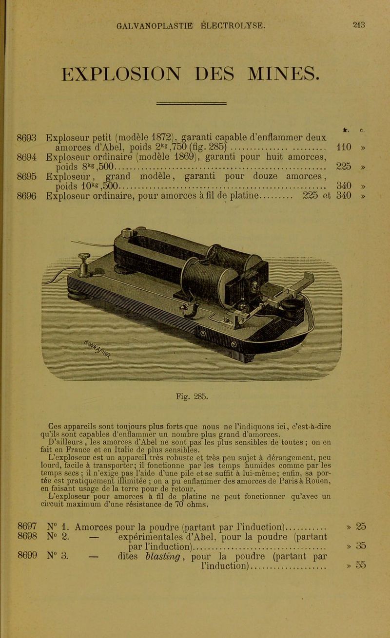 EXPLOSION DES MINES. àr. c 8693 Exploseur petit (modèle 1872), garanti capable d’enflammer deux amorces d’Abel, poids 2ke,750 (fig. 285) 110 » 8694 Exploseur ordinaire (modèle 1869), garanti pour huit amorces, poids 8ke,500 225 » 8695 Exploseur, grand modèle, garanti pour douze amorces, poids 10k6,500 340 » 8696 Exploseur ordinaire, pour amorces à fil de platine 225 et 340 » Fig. 285. Ces appareils sont toujours plus forts que nous ne l’indiquons ici, c’est-à-dire qu’ils sont capables d’enflammer un nombre plus grand d’amorces. D’ailleurs, les amorces d’Abel ne sont pas les plus sensibles de toutes ; on en fait en France et en Italie de plus sensibles. L’exploseur est un appareil très robuste et très peu sujet à dérangement, peu lourd, facile à transporter; il fonctionne par les temps humides comme par les temps secs ; il n’exige pas l’aide d’une pile et se suffit à lui-même; enfin, sa por- tée est pratiquement illimitée ; on a pu enflammer des amorces de Paris à Rouen, en faisant usage de la terre pour de retour. L’exploseur pour amorces à fil de platine ne peut fonctionner qu’avec un circuit maximum d’une résistance de 70 ohms. 8697 N° 1. Amorces pour la poudre (partant, par l’induction) » 25 8698 N° 2. — expérimentales d’Abel, pour la poudre (partant par l’induction) » 35 8699 N° 3. — dites blasling, pour la poudre (partant par l’induction) » 55