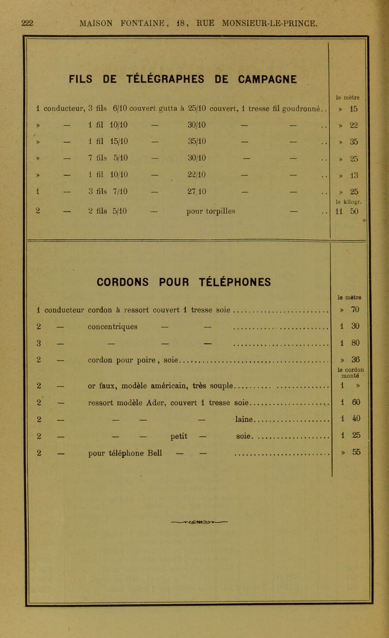 V 222 MAISON FONTAINE, 18, RUE MONSIEUR-LE-PRINCE. FILS DE TÉLÉGRAPHES DE CAMPAGNE le mètre 1 conducteur, 3 fils 6/10 couvert gutta à 25/10 couvert, 1 tresse fil goudronné.. » 15 » - 1 fil 10/10 - 30/10 - - » 22 ■ » - 1 fil 15/10 - 35/10 - - » 35 » — 7 fils 5/10 - 30/10 - - » 25 » - 1 fil 10/10 - 22/10 - - » 13 1 — 3 fils 7/10 — 27,10 - - » 25 le kilogr. 2 — 2 fils 5/10 — pour torpilles — 11 50 » CORDONS POUR TÉLÉPHONES le mètre 1 conducteur cordon à ressort couvert 1 tresse soie » 70 2 — concentriques — — 1 30 3 - - - 1 80 2 — cordon pour poire, soie » 36 le cordon monté 2 — or faux, modèle américain, très souple 1 » 2 — ressort modèle Ader, couvert 1 tresse soie 1 60 2 — laine 1 40 2 — — — petit — soie 1 25