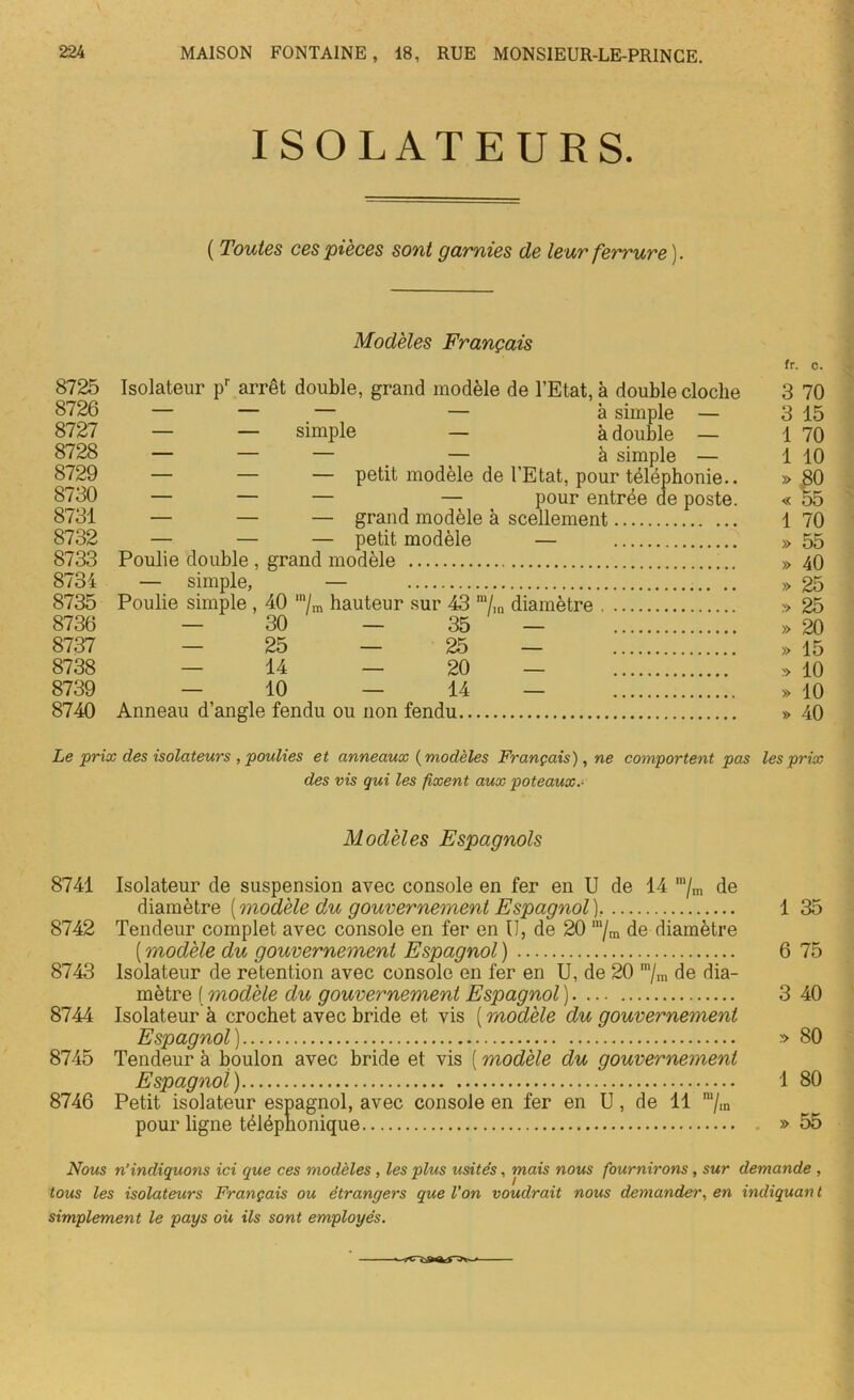 ISOLATEURS. ( Toutes ces pièces sont garnies de leur ferrure). Modèles Français fr. c. 8725 Isolateur pr arrêt double, grand modèle de l’Etat, à double cloche 3 70 8726 — — — — à simple — 3 15 8727 — — simple — à double — 1 70 8728 — — — — à simple — 1 10 8729 — — — petit modèle de l’Etat, pour téléphonie.. » 80 8730 — — — — pour entrée de poste. « 55 8731 — — — grand modèle à scellement 1 70 8732 — — — petit modèle — » 55 8733 Poulie double , grand modèle » 40 8734 — simple, — » 25 8735 Poulie simple , 40 mL hauteur sur 43 m/m diamètre » 25 8736 — 30 — 35 — » 20 8737 — 25 — 25 — » 15 8738 — 14 — 20 — » 10 8739 — 10 — 14 — » 10 8740 Anneau d’angle fendu ou non fendu » 40 Le prix des isolateurs , poulies et anneaux ( modèles Français), ne comportent pas les prix des vis qui les fixent aux poteaux.- Modèles Espagnols 8741 Isolateur de suspension avec console en fer en U de 14 m/m de diamètre [modèle du gouvernement Espagnol). 1 35 8742 Tendeur complet avec console en fer en II, de 20 m/m de diamètre ( modèle du gouvernement Espagnol ) 6 75 8743 Isolateur de rétention avec console en fer en U, de 20 m/m de dia- mètre ( modèle du gouvernement Espagnol ) 3 40 8744 Isolateur à crochet avec bride et vis ( modèle du gouvernement Espagnol ) » 80 8745 Tendeur à boulon avec bride et vis ( modèle du gouvernement Espagnol) 1 80 8746 Petit isolateur espagnol, avec console en fer en U, de 11 m/in pour ligne téléphonique » 55 tous les isolateurs Français ou étrangers que Von voudrait nous demander, en indiquait t simplement le pays où ils sont employés.