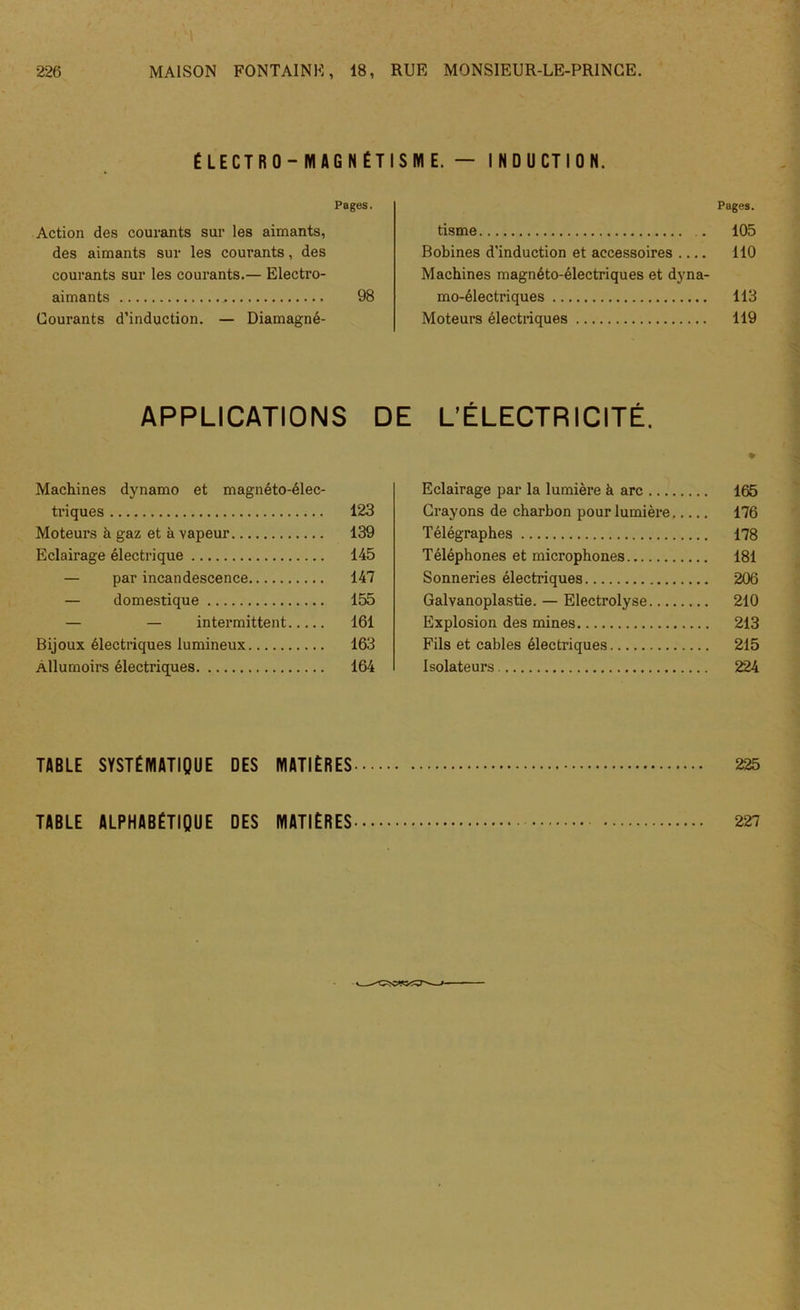 ÉLECTRO-MAGNÉTISME.— INDUCTION. Pages. Action des courants sur les aimants, des aimants sur les courants, des courants sur les courants.— Electro- aimants 98 Courants d’induction. — Diamagné- tisme Bobines d'induction et accessoires Machines magnéto-électriques et dyna- mo-électriques Moteurs électriques APPLICATIONS DE L’ÉLECTRICITÉ. Machines dynamo et magnéto-élec- triques 123 Moteurs à gaz et à vapeur 139 Eclairage électrique 145 — par incandescence 147 — domestique 155 — — intermittent 161 Bijoux électriques lumineux 163 Allumoirs électriques 164 Eclairage par la lumière à arc Crayons de charbon pour lumière. Télégraphes Téléphones et microphones Sonneries électriques Galvanoplastie. — Electrolyse Explosion des mines Fils et cables électriques Isolateurs TABLE SYSTÉMATIQUE DES MATIÈRES TABLE ALPHABÉTIQUE DES MATIÈRES Pages. 105 110 113 119 165 176 178 181 206 210 213 215 224 225 227