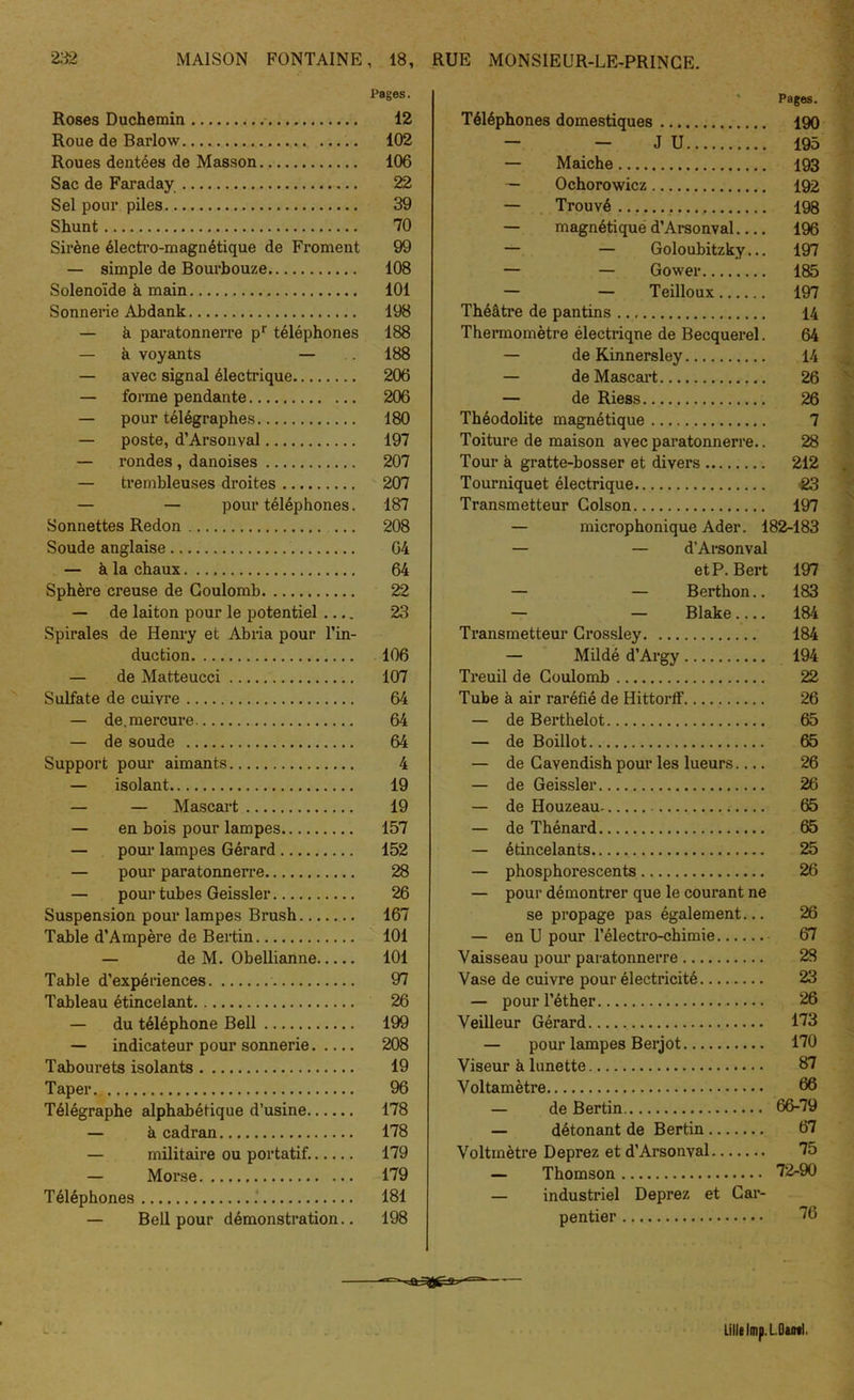 Pages. Roses Duchemin 12 Roue de Barlow 102 Roues dentées de Masson 106 Sac de Faraday 22 Sel pour piles 39 Shunt 70 Sirène électro-magnétique de Froment 99 — simple de Bourbouze 108 Solenoïde à main 101 Sonnerie Abdank 198 — à paratonnerre pr téléphones 188 — à voyants — .. 188 — avec signal électrique 206 — forme pendante 206 — pour télégraphes 180 — poste, d’Arsonval 197 — rondes, danoises 207 — trembleuses droites 207 — — pour téléphones. 187 Sonnettes Redon 208 Soude anglaise 64 — à la chaux 64 Sphère creuse de Coulomb 22 — de laiton pour le potentiel .... 23 Spirales de Henry et Abria pour l’in- duction 106 — de Matteucci 107 Sulfate de cuivre 64 — de. mercure 64 — de soude 64 Support pour aimants 4 — isolant 19 — — Mascart 19 — en bois pour lampes 157 — pour lampes Gérard 152 — pour paratonnerre 28 — pour tubes Geissler 26 Suspension pour lampes Brush 167 Table d’Ampère de Bertin 101 — de M. Obellianne 101 Table d’expériences 97 Tableau étincelant 26 — du téléphone Bell 199 — indicateur pour sonnerie 208 Tabourets isolants 19 Taper 96 Télégraphe alphabétique d’usine 178 — à cadran 178 — militaire ou portatif. 179 — Morse 179 Téléphones 181 — Bell pour démonstration.. 198 Pages. Téléphones domestiques 190 — — J U 195 — Maiche 193 — Ochorowicz 192 — Trouvé 198 — magnétique d’Arsonval 196 — — Goloubitzky... 197 — — Gower 185 — — Teilloux 197 Théâtre de pantins 14 Thermomètre électrique de Becquerel. 64 — de Kinnersley 14 — de Mascart 26 — de Riess 26 Théodolite magnétique 7 Toiture de maison avec paratonnerre.. 28 Tour à gratte-bosser et divers 212 Tourniquet électrique 23 Transmetteur Colson 197 microphonique Ader. 182-183 — — d’Arsonval et P. Bert 197 — — Berthon.. 183 — - Blake.... 184 Transmetteur Crossley 184 — Mildé d’Argy 194 Treuil de Coulomb 22 Tube à air raréfié de Hittorff 26 — de Berthelot 65 — de Boillot 65 — de Cavendish pour les lueurs 26 — de Geissler 26 — de Houzeau 65 — de Thénard 65 — étincelants 25 — phosphorescents 26 — pour démontrer que le courant ne se propage pas également... 26 — en U pour l’électro-chimie 67 Vaisseau pour paratonnerre 28 Vase de cuivre pour électricité 23 — pour l’éther 26 Veilleur Gérard 173 — pour lampes Berjot 170 Viseur à lunette 87 Voltamètre 66 — de Bertin 66-79 — détonant de Bertin 67 Voltmètre Deprez et d’Arsonval. 75 — Thomson 72-90 — industriel Deprez et Car- pentier 76 Lille lmp. L.Daml.