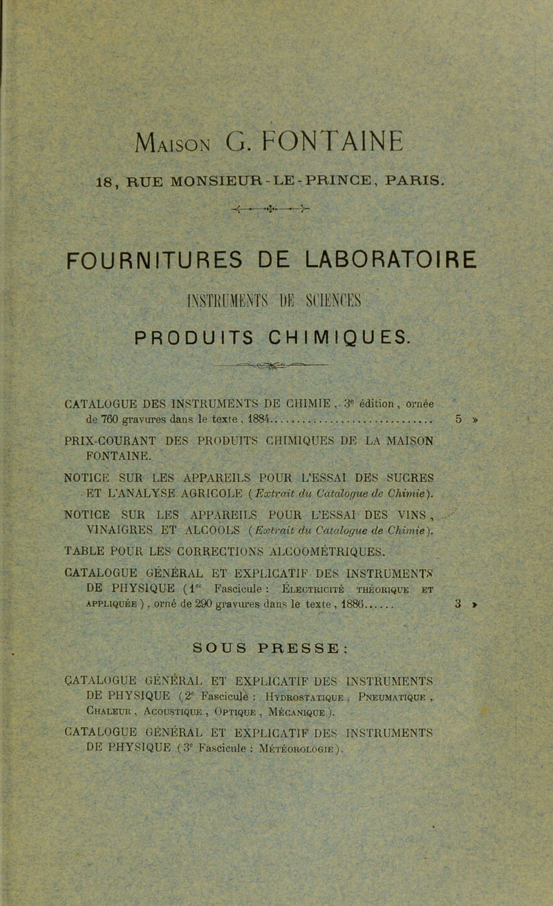 Maison G. FONTAINE 18, BUE MONSIEUR-LE-PRINCE, PARIS. FOURNITURES DE LABORATOIRE INSTRUMENTS DE SCIENCES PRODU ITS CH I M IQU ES. CATALOGUE DES INSTRUMENTS DE CHIMIE , 3e édition, ornée de 760 gravures dans le texte , 1884 5 » PRIX-COURANT DES PRODUITS CHIMIQUES DE LA MAISON FONTAINE. NOTICE SUR LES APPAREILS POUR L’ESSAI DES SUCRES ET L’ANALYSE AGRICOLE {Extrait du Catalogue de Chimie). NOTICE SUR LES APPAREILS POUR L’ESSAI DES VINS , VINAIGRES ET ALCOOLS {Extrait du Catalogue de Chimie). TABLE POUR LES CORRECTIONS ALCOOMÉTRIQUES. CATALOGUE GÉNÉRAL ET EXPLICATIF DES INSTRUMENTS DE PHYSIQUE (1er Fascicule: Électricité théorique et appliquée ), orné de 290 gravures dans le texte , 1886 3 > SOUS PRESSE : CATALOGUE GÉNÉRAL ET EXPLICATIF DES INSTRUMENTS DE PHYSIQUE (2e Fascicule: Hydrostatique, Pneumatique, Chaleur , Acoustique , Optique , Mécanique ). CATALOGUE GÉNÉRAL ET EXPLICATIF DES INSTRUMENTS DE PHYSIQUE (3e Fascicule : Météorologie).