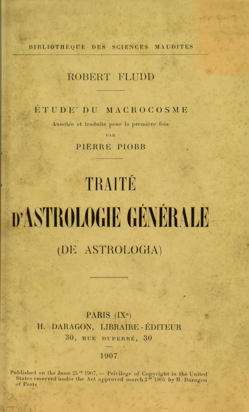 BI RLIOTH EQ UE 1)ES SCIENCES MAUDITES ROBERT FLUDD E T U I) E D U M A C R () C () S M E Annotee et traduite pour la premiere fois PAH PIERRE PIOBB (DR ASTROLOG1A) PARIS (IXe) H. PARAGON, LIBRA IRE - EDITEtJR 30, RUE DUPEHRE, 30 1007 Published on the June 25 1907.— Privilege of Copyright in the United States reserved under the Act approved march 3 rt 1905 by II. Daragon of Paris