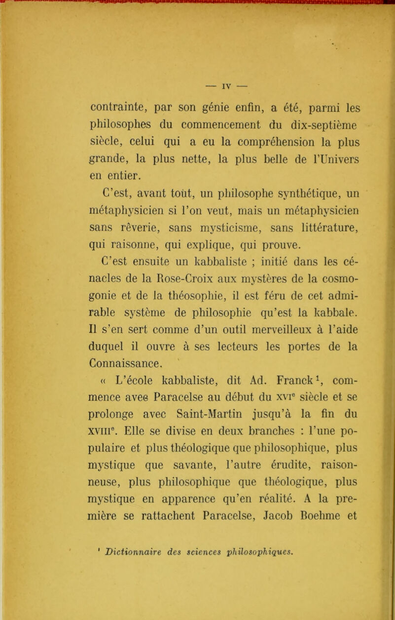 contrainte, par son genie enfin, a ete, parmi les philosophes du commencement du dix-septieme siecle, celui qui a eu la comprehension la plus grande, la plus nette, la plus belle de l’Univers en entier. C’est, avant tout, un philosophe synthetique, un nttaphysicien si l’on veut, mais un metaphysicien sans reverie, sans mysticisme, sans literature, qui raisonne, qui explique, qui prouve. C’est ensuite un kabbaliste ; initie dans les ce- nacles de la Rose-Croix aux mysteres de la cosmo- gonie et de la theosophie, il est feru de cet admi- rable systeme de philosophie qu’est la kabbale. II s’en sert comme d’un outil merveilleux a l’aide duquel il ouvre a ses lecteurs les portes de la Connaissance. « L’ecole kabbaliste, dit Ad. Franck1, com- mence avee Paracelse au debut du xvi6 siecle et se prolonge avec Saint-Martin jusqu’a la fin du xviii9. Elle se divise en deux branches : Tune po- pulate et plus theologique que philosophique, plus mystique que savante, 1’autre erudite, raison- neuse, plus philosophique que theologique, plus mystique en apparence qu’en realite. A la pre- miere se rattachent Paracelse, Jacob Boehme et 1 Dictionnaire des sciences philosophiques.