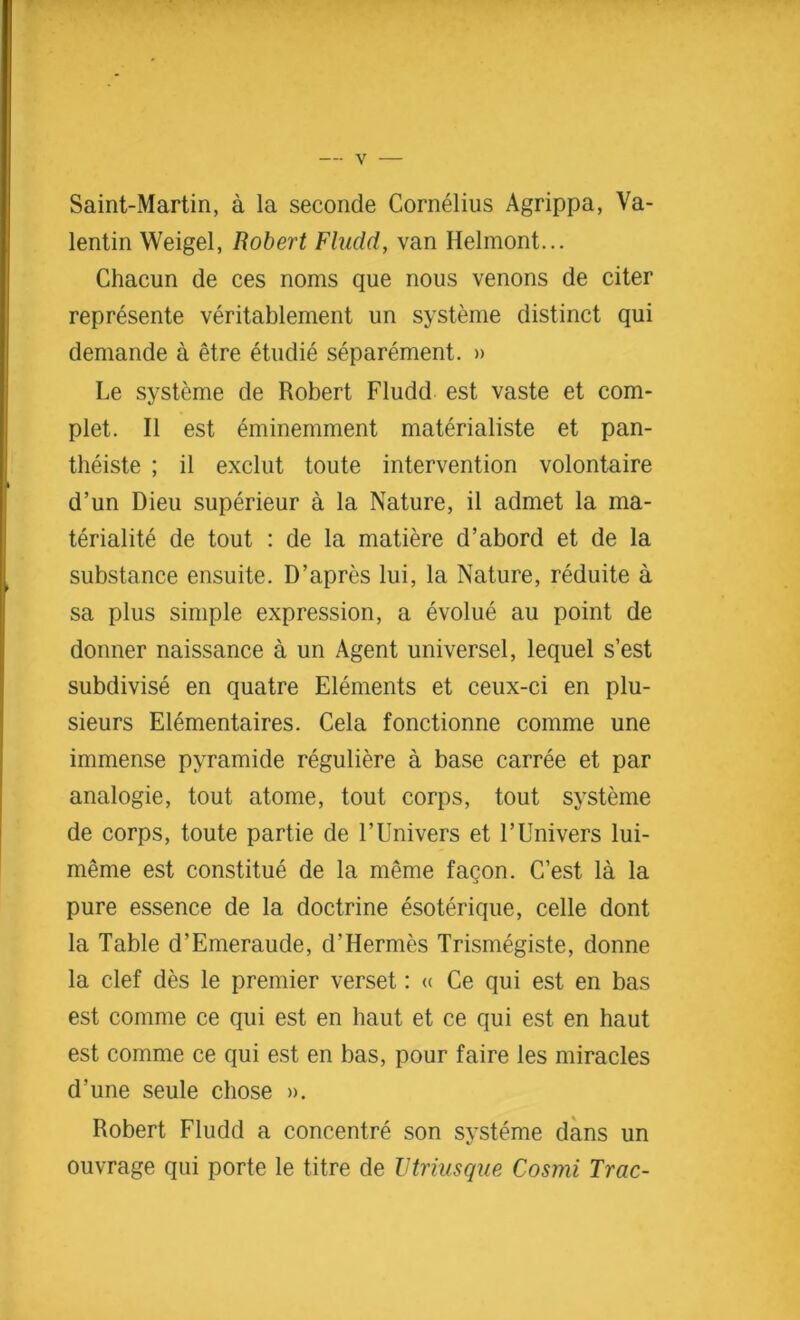 Saint-Martin, a la seconde Cornelius Agrippa, Va- lentin Weigel, Robert Fludd, van Helmont... Chacun de ces noms que nous venons de citer represente veritablement un systeme distinct qui demande a etre etudie separement. » Le systeme de Robert Fludd est vaste et com- plet. II est eminemment materialiste et pan- theiste ; il exclut toute intervention volontaire d’un Dieu superieur a la Nature, il admet la ma- teriality de tout : de la matiere d’abord et de la substance ensuite. D’apres lui, la Nature, reduite a sa plus simple expression, a evolue au point de donner naissance a un Agent universel, lequel s’est subdivise en quatre Elements et ceux-ci en plu- sieurs Elementaires. Cela fonctionne comme une immense pyramide reguliere a base carree et par analogie, tout atome, tout corps, tout systeme de corps, toute partie de l’Univers et l’Univers lui- meme est constitue de la meme faqon. C’est la la pure essence de la doctrine esoterique, celle dont la Table d’Emeraude, d’Hermes Trismegiste, donne la clef des le premier verset: « Ce qui est en bas est comme ce qui est en haut et ce qui est en haut est comme ce qui est en bas, pour faire les miracles d’une seule chose ». Robert Fludd a concentre son systeme dans un ouvrage qui porte le titre de Vtriusque Cosmi Trac-