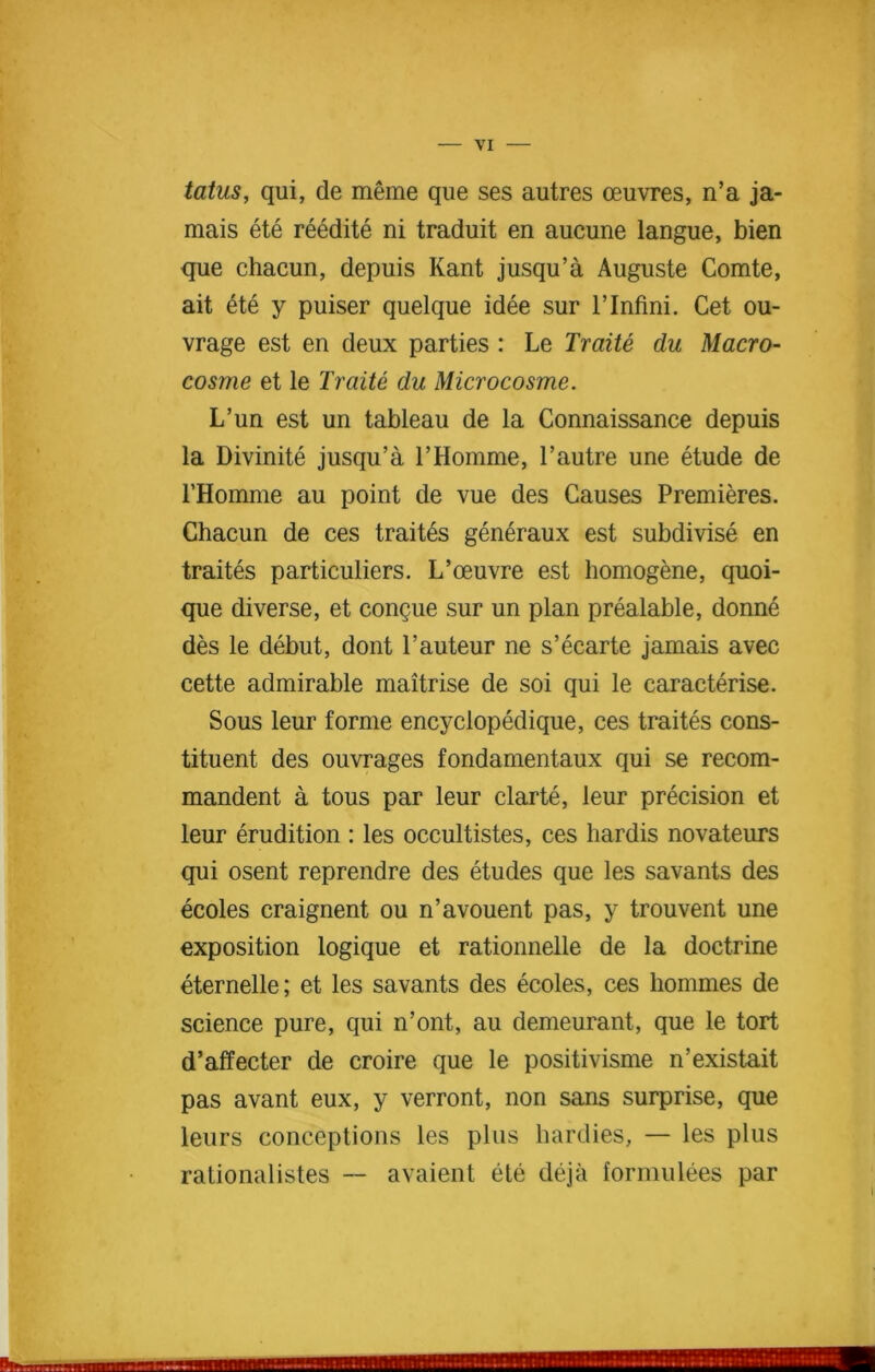 tatus, qui, de meme que ses autres oeuvres, n’a ja- mais ete reedite ni traduit en aucune langue, bien que chacun, depuis Kant jusqu’a Auguste Comte, ait ete y puiser quelque idee sur l’lnfini. Cet ou- vrage est en deux parties : Le Traite du Macro- cosme et le Traite du Microcosme. L’un est un tableau de la Connaissance depuis la Divinite jusqu’a 1’Homme, 1’autre une etude de l’Homme au point de vue des Causes Premieres. Chacun de ces traites generaux est subdivise en traites particulars. L’oeuvre est homogene, quoi- que diverse, et congue sur un plan prealable, donne des le debut, dont 1’auteur ne s’eearte jamais avec cette admirable maitrise de soi qui le earacterise. Sous leur forme encyclopedique, ces traites cons- tituent des ouvrages fondamentaux qui se recom- mandent a tous par leur clarte, leur precision et leur erudition : les occultistes, ces hardis novateurs qui osent reprendre des etudes que les savants des ecoles craignent ou n’avouent pas, y trouvent une exposition logique et rationnelle de la doctrine eternelle; et les savants des ecoles, ces hommes de science pure, qui n’ont, au demeurant, que le tort d’affecter de croire que le positivisme n’existait pas avant eux, y verront, non sans surprise, que leurs conceptions les plus hardies, — les plus rationalistes — avaient ete deja fornmlees par