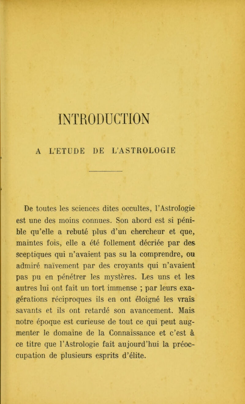 INTRODUCTION A L’ETUDE I)E LASTROLOGIE De toutes les sciences dites occultes, 1’AstroIogie est une des moins connues. Son abord est si peni- ble qu’elle a rebute plus d’un chercheur et que, maintes fois, elle a ete follement decriee par des sceptiques qui n’avaient pas su la comprendre, ou admire na'ivement par des croyants qui n’avaient pas pu en penetrer les mysteres. Les uns et les autres lui ont fait un tort immense ; par leurs exa- gerations reciproques ils en ont 41oigne les vrais savants et ils ont retarde son avancement. Mais notre epoque est curieuse de tout ce qui peut aug- menter le domaine de la Connaissance et c’est a ce titre que l’Astrologie fait aujourd’hui la preoc- cupation de plusieurs esprits d’elite.