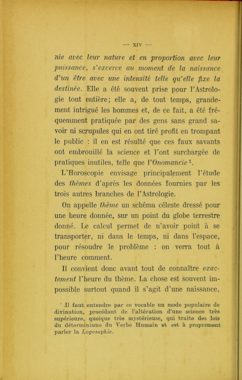 nie avec leur nature et en proportion avec lew puissance, s'excerce ciu moment cle la naissance cVun etre avec une intensity telle qu'elle fixe la destinee. Elle a ete souvent prise pour l’Astrolo- gie tout entiere; elle a, de tout temps, grande- ment intrigue les hommes et, de ce fait, a ete fre- quemment pratiquee par des gens sans grand sa- voir ni scrupules qui en ont tire profit en trompant le public : il en est resulte que ces faux savants ont embrouille la science et Font surchargee de pratiques inutiles, telle que 1’Onomancie 1. L’Horoscopie envisage principalement l’etude des themes d’apres les donnees fournies par les trois autres branches de 1’Astrologie. On appelle theme un schema celeste dresse pour une heure donnee, sur un point du globe terrestre donne. Le calcul permet de n’avoir point a se transporter, ni dans le temps, ni dans l’espace, pour resoudre le probleme : on verra tout a 1’heure comment. II convient done avant tout de connaitre exac- tement 1’heure du theme. La chose est souvent im- possible surtout quand il s’agit d’une naissance, 1 II faut entendre par ce vocable un mode populaire de divination, procedant de l'alteration d’une science tres superieure, quoique tres mysterieuse, qui traite des lois du determinisme du Verbe Ilumain et est a proprement parler la Logosophie.