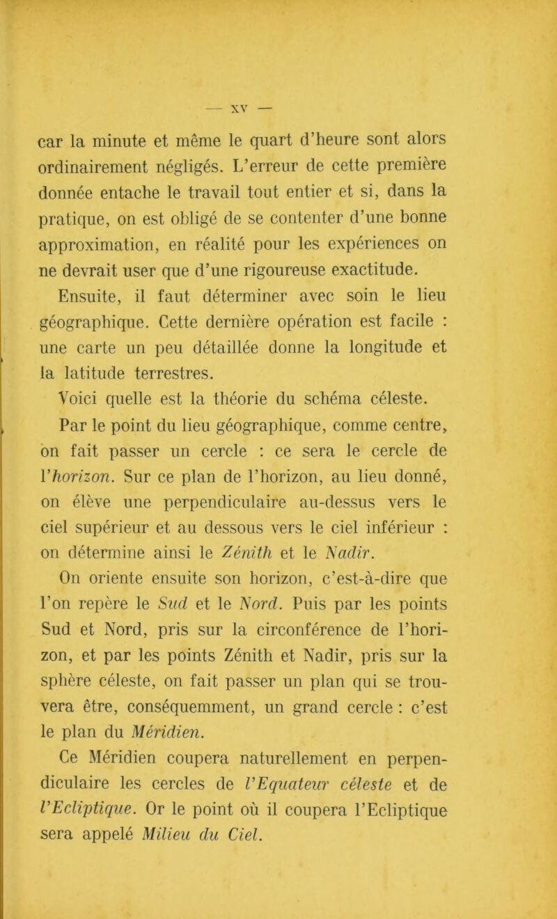 car la minute et meme le quart d’heure sont alors ordinairement negliges. L’erreur de cette premiere donnee entache le travail tout entier et si, dans la pratique, on est oblige de se contenter d’une bonne approximation, en realite pour les experiences on ne devrait user que d’une rigoureuse exactitude. Ensuite, il faut determiner avec soin le lieu geograpbique. Cette derniere operation est facile : une carte un peu detaillee donne la longitude et la latitude terrestres. Voici quelle est la theorie du schema celeste. Par le point du lieu geograpbique, comme centre, on fait passer un cercle : ce sera le cercle de Yhorizon. Sur ce plan de l’horizon, au lieu donne, on eleve une perpendiculaire au-dessus vers le ciel superieur et au dessous vers le ciel inferieur : on determine ainsi le Zenith et le Nadir. On oriente ensuite son horizon, c’est-a-dire que Eon repere le Sud et le Nord. Puis par les points Sud et Nord, pris sur la circonference de l’hori- zon, et par les points Zenith et Nadir, pris sur la sphere celeste, on fait passer un plan qui se trou- vera etre, consequemment, un grand cercle : c’est le plan du Meridien. Ce Meridien coupera naturellement en perpen- diculaire les cercles de VEquateur celeste et de CEcliptique. Or le point ou il coupera l’Ecliptique sera appele Milieu du Ciel.