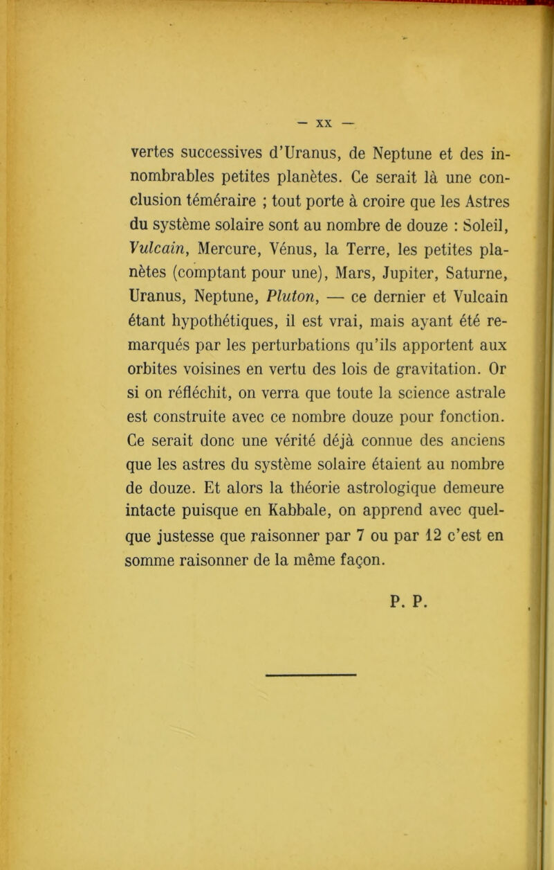 vertes successives d’Uranus, de Neptune et des in- nombrables petites planetes. Ce serait la une con- clusion tem6raire ; tout porte a croire que les Astres du systeme solaire sont au nombre de douze : Soleil, Vulcain, Mercure, Venus, la Terre, les petites pla- netes (comptant pour une), Mars, Jupiter, Saturne, Uranus, Neptune, Pluton, — ce dernier et Vulcain 6tant hypothetiques, il est vrai, mais ayant ete re- marques par les perturbations qu’ils apportent aux orbites voisines en vertu des lois de gravitation. Or si on reflechit, on verra que toute la science astrale est construite avec ce nombre douze pour fonction. Ce serait done une verite deja connue des anciens que les astres du systeme solaire etaient au nombre de douze. Et alors la theorie astrologique demeure intacte puisque en Kabbale, on apprend avec quel- que justesse que raisonner par 7 ou par 12 e’est en somme raisonner de la rnerne facon.