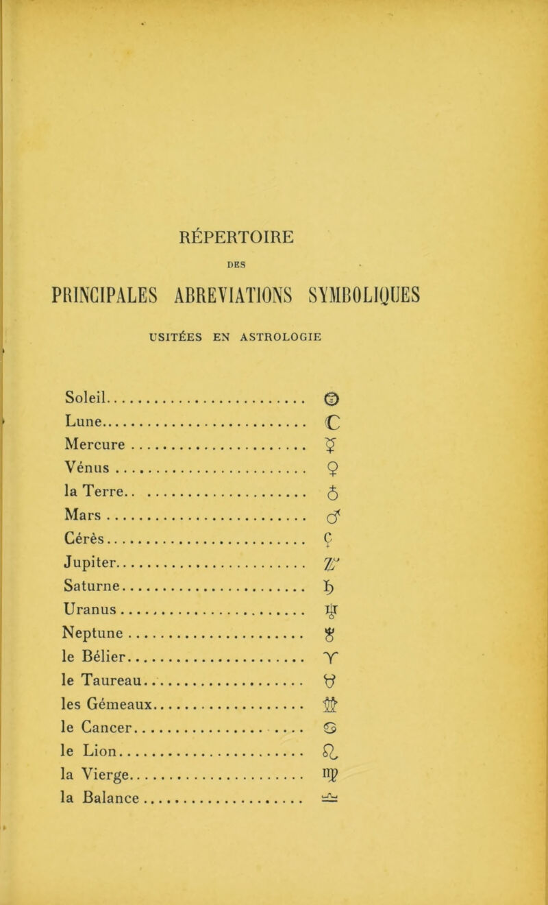 REPERTOIRE DBS PUINCIPALES ABREVIATIONS SYMBOLIIJIJES usit£es en astrologie Soleil © Lune € Mercure ? Venus 9 la Terre 6 Mars c? Ceres 9 Jupiter r Saturne f> Uranus # Neptune 8 le B^lier T le Taureau les Gemeaux le Cancer G le Lion 9, la Vierge nP la Balance c-TLj