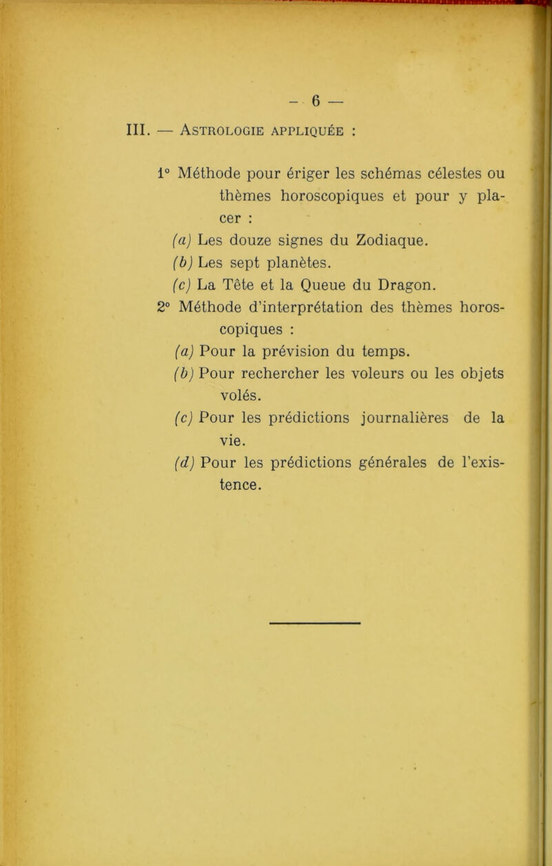 III. — Astrologie appliquee : 1° Methode pour 6riger les schemas celestes ou themes horoscopiques et pour y pla- cer : (a) Les douze signes du Zodiaque. (b) Les sept plan&tes. (c) La Tete et la Queue du Dragon. 2° Methode d’interpretation des themes horos- copiques : (a) Pour la provision du temps. (b) Pour rechercher les voleurs ou les objets vol6s. (c) Pour les predictions journalieres de la vie. (d) Pour les predictions g^n^rales de l’exis- tence.