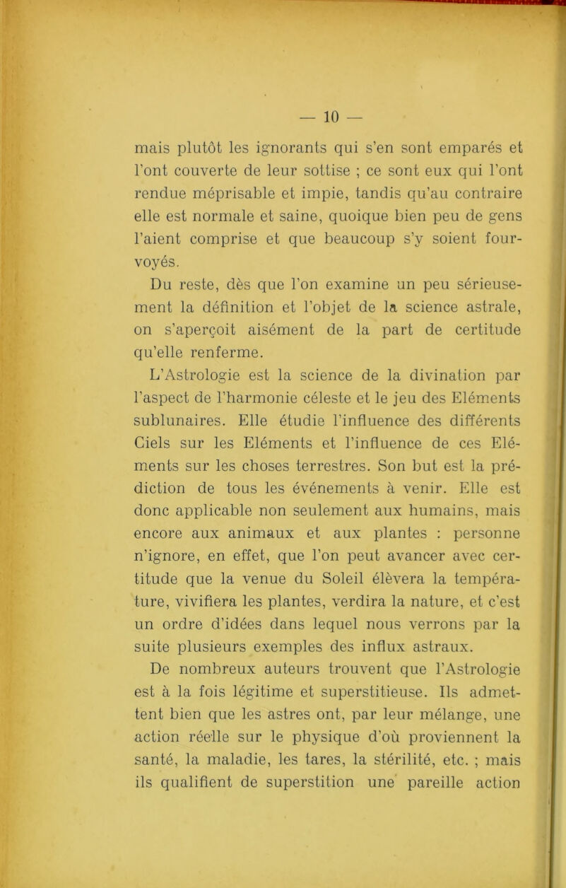 mais plutot les ignorants qui s’en sont empares et l’ont couverte de leur sottise ; ce sont eux qui l’ont rendue meprisable et impie, tandis qu’au contraire elle est normale et saine, quoique bien peu de gens l’aient comprise et que beaucoup s’y soient four- voyes. Du reste, d&s que Ton examine un peu serieuse- ment la definition et l’objet de la science astrale, on s’apergoit aisement de la part de certitude qu’elle renferme. L’Astrologie est la science de la divination par l’aspect de l’harmonie celeste et le jeu des Elements sublunaires. Elle etudie l’influence des differents Ciels sur les Elements et l’influence de ces Ele- ments sur les choses terrestres. Son but est la pre- diction de tous les evenements a venir. Elle est done applicable non seulement aux humains, mais encore aux animaux et aux plantes : personne n’ignore, en effet, que l’on peut avancer avec cer- titude que la venue du Soleil elevera la tempera- ture, vivifiera les plantes, verdira la nature, et e’est un ordre d’idees dans lequel nous verrons par la suite plusieurs exemples des influx astraux. De nombreux auteurs trouvent que l’Astrologie est a la fois legitime et superstitieuse. Ils admet- tent bien que les astres ont, par leur melange, une action reelle sur le physique d’ou proviennent la sante, la maladie, les tares, la sterilite, etc. ; mais ils qualifient de superstition une pareille action