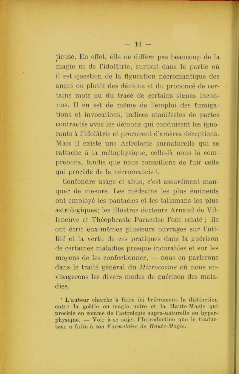 tieuse. En effet, elle ne differe pas beaucoup de la magie ni de l’idolatrie, surtout dans la partie ou il est question de la figuration necromantique des anges ou plutot des demons et du prononce de cer- tains mots ou du trace de certains sisnes incon- nus. II en est de meme de l’emploi des fumiga- tions et invocations, indices manifestes de pactes contractes avec les demons qui conduisent les igno- rants a l’idolatrie et procurent d’ameres deceptions. Mais il existe une Astrologie surnaturelle qui se rattache a la metapbysique, celle-la nous la com- prenons, tandis que nous conseillons de fuir celle qui procede de la necromancieb Confondre usage et abus, c’est assurement man- quer de mesure. Les medecins les plus eminents ont employe les pantacles et les talismans les plus astrologiques; les illustres docteurs Arnaud de Vil- leneuve et Theophraste Paracelse l’ont relate ; ils ont ecrit eux-memes plusieurs ouvrages sur l’uti- lite et la vertu de ces pratiques dans la guerison de certaines maladies presque incurables et sur les moyens de les confectionner, — nous en parlerons dans le traite general du Microcosme ou nous en- visagerons les divers modes de guerison des mala- dies. ' L’auteur cherclie a faire ici brierement la distinction entre la goetie ou magie. noire et la Haute-Magie qui procede en somrae de l’astrologie supra-naturelle ou lijrper- physique. — Voir a se sujet ^Introduction que le traduc- teur a faite a son Formulairc de Haute-Marjic.