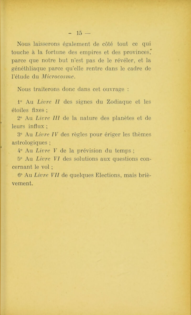 Nous laisserons Ggalement de cote tout ce qui touche a la fortune des empires et des provinces* parce que notre but n’est pas de le reveler, et la gen6thliaque parce qu’elle rentre dans le cadre de l’etude du Microcosme. Nous traiterons done dans cet ouvrage : 1° Au Livre 11 des signes du Zodiaque et les etoiles fixes ; 2° Au Livre 111 de la nature des planetes et de leurs influx ; 3° Au Livre IV des regies pour eriger les themes astrologiques ; 4° Au Livre V de la prevision du temps ; 5° Au Livre VI des solutions aux questions con- cernant le vol ; 6° Au Livre VII de quelques Elections, mais brie- vement.