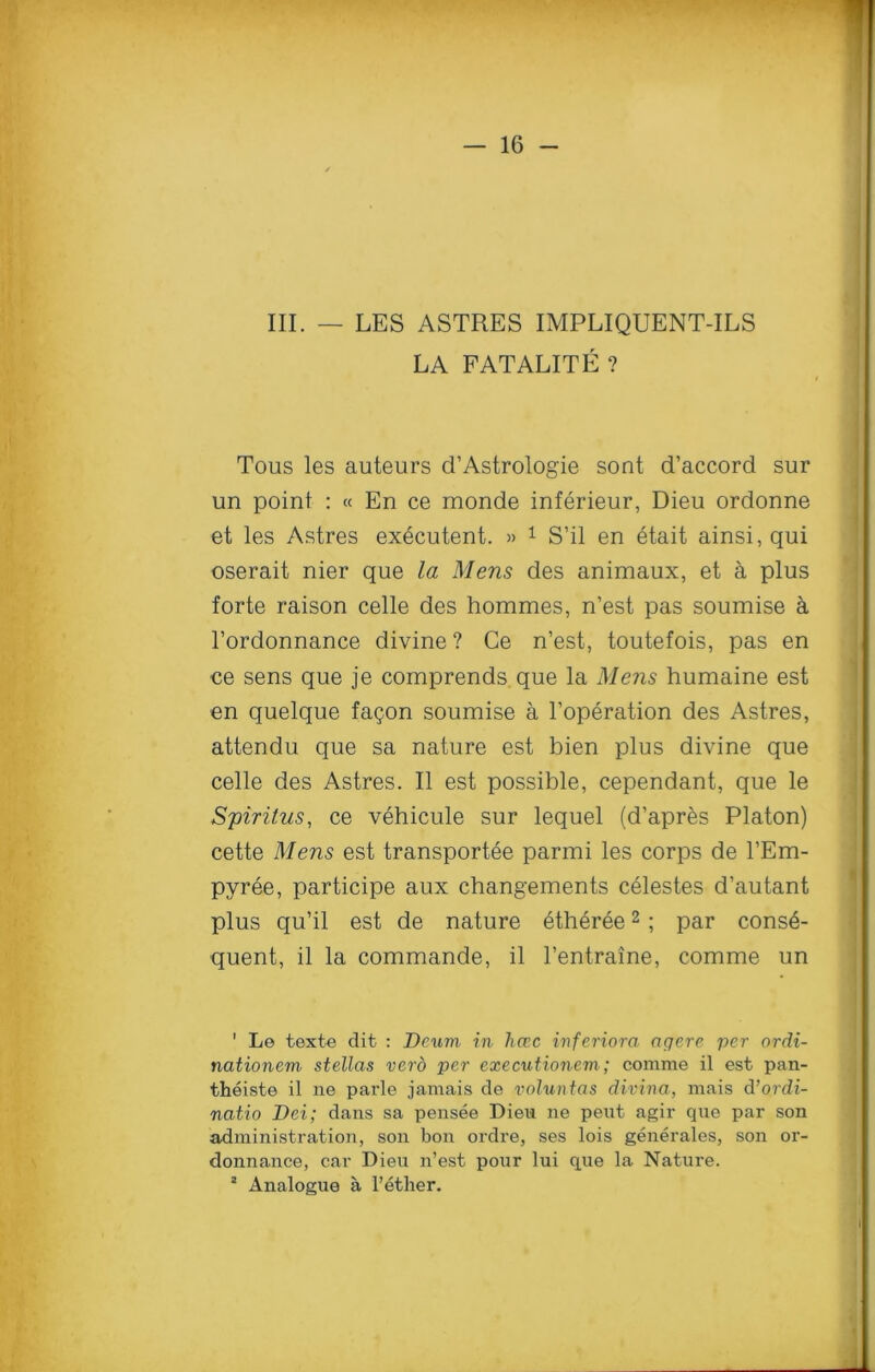 III. — LES ASTRES IMPLIQUENT-ILS LA FATALITE ? Tous les auteurs d’Astrologie sont d’accord sur un point : « En ce monde inferieur, Dieu ordonne et les Astres executent. » 1 S’il en etait ainsi, qui oserait nier que la Mens des animaux, et & plus forte raison celle des hommes, n’est pas soumise a l’ordonnance divine ? Ce n’est, toutefois, pas en ce sens que je comprends que la Mens humaine est en quelque fagon soumise a l’operation des Astres, attendu que sa nature est bien plus divine que celle des Astres. II est possible, cependant, que le Spiritus, ce vehicule sur lequel (d’apres Platon) cette Mens est transports parmi les corps de l’Em- pyree, participe aux changements celestes d’autant plus qu’il est de nature etheree2 ; par conse- quent, il la commande, il l’entraine, comme un ' Le texte dit : Deum in hccc inferiora agere per ordi- nationem stellas verb per executionem; comme il est pan- theiste il ne parle jamais de voluntas divina, mais d’ordi- natio Dei; dans sa pensee Dieu ne peut agir que par son administration, son bon ordre, ses lois generales, son or- donnance, car Dieu n’est pour lui que la Nature. 2 Analogue a l’ether.