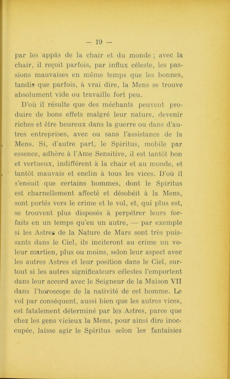 par les appas de la chair et du monde ; avec la chair, il regoifc parfois, par influx celeste, les pas- sions mauvaises en meme temps que les bonnes, tandis que parfois, a vrai dire, la Mens se trouve absolument vide ou travaille fort peu. D’ou il r6sulte que des mechants peuvent pro- duire de bons effets rnalgre leur nature, devenir riches et etre heureux dans la guerre ou dans d’au- tres entreprises, avec ou sans l’assistance de la Mens. Si, d’autre part, le Spiritus, mobile par essence, adhere a l’Ame Sensitive, il est tantot bon et vertueux, indifferent a la chair et au monde, et tantot mauvais et enclin a tous les vices. D’ou il s’ensuit que certains hommes, dont le Spiritus est charnellement affecte et desobeit a la Mens, sont portes vers le crime et le vol, et, qui plus est, se trouvent plus disposes a perpetrer leurs for- faits en un temps qu’en un autre, — par exemple si les Astres de la Nature de Mars sont tres pui.s- sants dans le Ciel, ils inciteront au crime un vo- leur martien, plus ou moins, selon leur aspect avec les autres Astres et leur position dans le Ciel, sur- tout si les autres significateurs celestes l’emportent dans leur accord avec le Seigneur de la Maison VII dans l’horoscope de la nativite de cet homme. Le vol par consequent, aussi bien que les autres vices, est fatalement determine par les Astres, parce que chez les gens vicieux la Mens, pour ainsi dire inoc- cupee, laisse agir le Spiritus selon les fantaisies