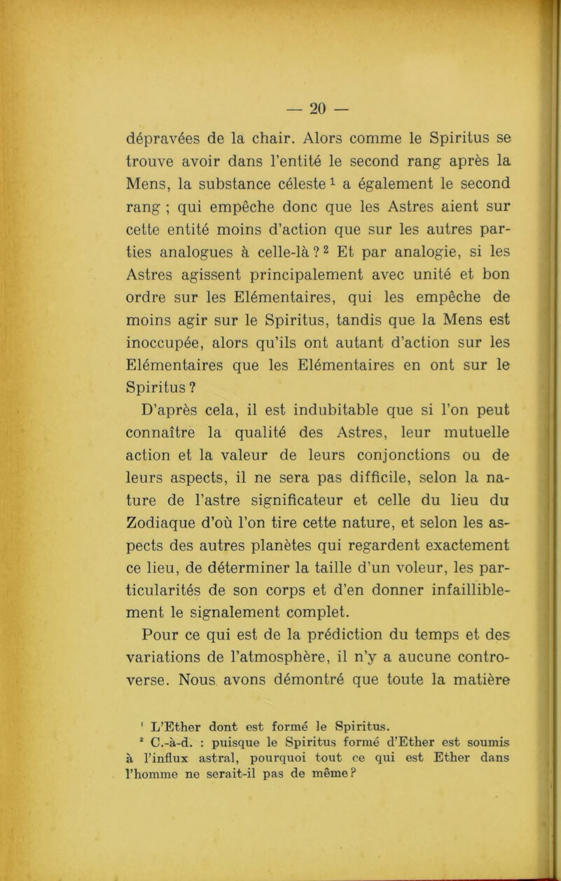 depravees de la chair. Alors comme le Spiritus se trouve avoir dans l’entite le second rang apres la Mens, la substance celeste 1 a egalement le second rang ; qui empeche done que les Astres aient sur cette entite moins d’action que sur les autres par- ties analogues & celle-la ?2 Et par analogie, si les Astres agissent principalement avec unite et bon ordre sur les Elementaires, qui les empeche de moins agir sur le Spiritus, tandis que la Mens est inoccupee, alors qu’ils ont autant d’action sur les Elementaires que les Elementaires en ont sur le Spiritus ? D’apr^s cela, il est indubitable que si l’on peut connaitre la qualite des Astres, leur mutuelle action et la valeur de leurs conjonctions ou de leurs aspects, il ne sera pas difficile, selon la na- ture de l’astre significateur et celle du lieu du Zodiaque d’ou l’on tire cette nature, et selon les as- pects des autres planetes qui regardent exactement ce lieu, de determiner la taille d’un voleur, les par- ticularity de son corps et d’en donner infaillible- ment le signalement complet. Pour ce qui est de la prediction du temps et des variations de l’atmosphere, il n’y a aucune contro- verse. Nous avons demontr6 que toute la matiere ' L’Ether dont est forme le Spiritus. 2 C.-a-d. : puisque le Spiritus forme d’Ether est soumis a 1’influx astral, pourquoi tout ce qui est Ether dans l’homme ne serait-il pas de meme?