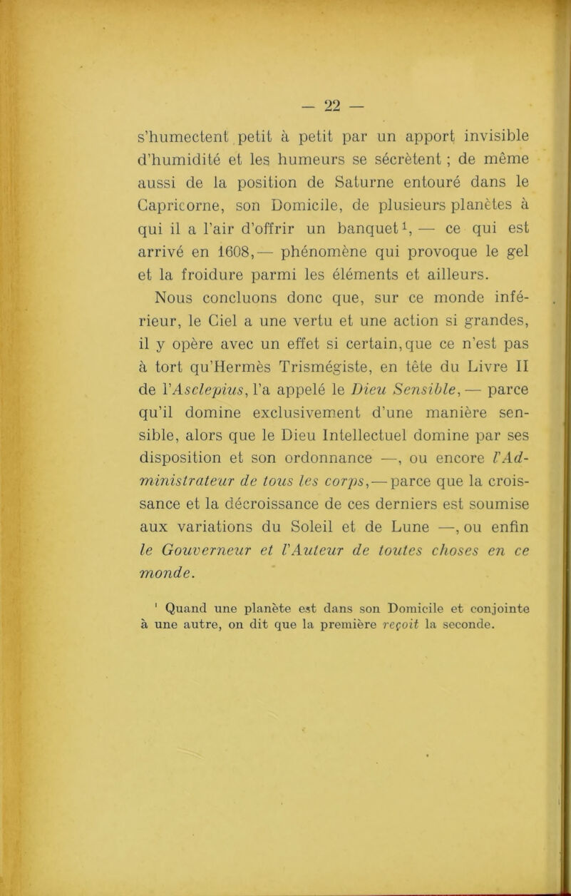 s’humectent petit a petit par un apport invisible d’humidite et les humeurs se secretent; de meme aussi de la position de Saturne entoure dans le Capricorne, son Domicile, de plusieurs planetes a qui il a l’air d’offrir un banquet1, — ce qui est arrive en 1608,— phenomene qui provoque le gel et la froidure parmi les elements et ailleurs. Nous concluons done que, sur ce monde infe- rieur, le Ciel a une vertu et une action si grandes, il y opere avec un effet si certain, que ce n’est pas a tort qu’Hermes Trismegiste, en tete du Livre II de YAsclepius, l’a appele le Dien Sensible,— parce qu’il domine exclusivement d’une maniere sen- sible, alors que le Dieu Intellectuel domine par ses disposition et son ordonnance -—, ou encore I'Ad- ministrateur de tous les corps,— parce que la crois- sance et la decroissance de ces derniers est soumise aux variations du Soleil et de Lune —, ou enfin le Gouverneur et VAuteur de toutes clioses en ce monde. 1 Quancl une planete est dans son Domicile et conjointe a une autre, on dit que la premiere re(oit la seconde.