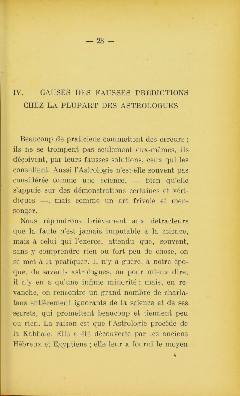 IV. — CAUSES DES FAUSSES PREDICTIONS CHEZ LA PLUPART DES ASTROLOGUES Beaucoup de praticiens commettent des erreurs ; ils ne se trompent pas seulement eux-memes, ils degoivent, par leurs fausses solutions, ceux qui les consultent. Aussi l’Astrologie n’est-elle souvent pas consideree comme une science, — bien qu’elle s’appuie sur des demonstrations certaines et veri- diques —, mais comme un art frivole et men- songer. Nous repondrons brievement aux detracteurs que la faute n’est jamais imputable a la science, mais a celui qui l’exerce, attendu que, souvent, sans y comprendre rien ou fort peu de chose, on se met a la pratiquer. II n’y a guere, a notre epo- que, de savants astrologues, ou pour mieux dire, il n’y en a qu’une infime minorite ; mais, en re- vanche, on rencontre un grand nombre de charla- tans entierement ignorants de la science et de ses secrets, qui promettent beaucoup et tiennent peu ou rien. La raison est que l’Astrologie procede de la Kabbale. Elle a ete decouverte par les anciens Hebreux et Egyptiens ; elle leur a fourni le moyen 4