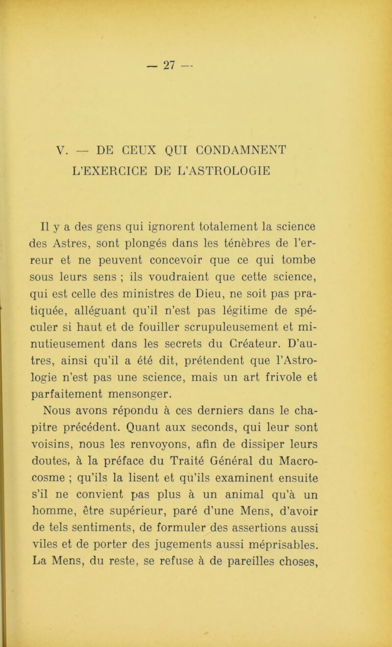 V. — DE CEUX QUI CONDAMNENT L’EXERCICE DE L’ASTROLOGIE Ilya des gens qui ignorent totalement la science des Astres, sont plonges dans les tenebres de l’er- reur et ne peuvent concevoir que ce qui tombe sous leurs sens ; ils voudraient que cette science, qui est celle des ministres de Dieu, ne soit pas pra- tiquee, all6guant qu’il n’est pas legitime de spe- culer si haut et de fouiller scrupuleusement et mi- nutieusement dans les secrets du Createur. D’au- tres, ainsi qu’il a et6 dit, pretendent que l’Astro- logie n’est pas une science, mais un art frivole et parfaitement mensonger. Nous avons repondu a ces derniers dans le cha- pitre pr6c6dent. Quant aux seconds, qui leur sont voisins, nous les renvoyons, afin de dissiper leurs doutes, & la preface du Trait6 General du Macro- cosme ; qu’ils la lisent et qu’ils examinent ensuite s’il ne convient pas plus a un animal qu’a un homme, etre superieur, pare d’une Mens, d’avoir de tels sentiments, de formuler des assertions aussi viles et de porter des jugements aussi meprisables. La Mens, du reste, se refuse & de pareilles choses,