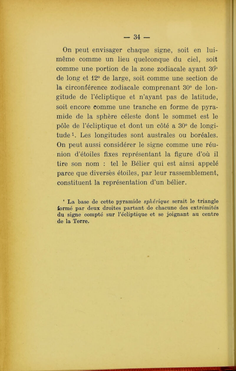 On peut envisager chaque signe, soit en lui- meme comme un lieu quelconque du ciel, soit comme une portion de la zone zodiacale ayant 30’° de long et 12° de large, soit comme une section de la circonference zodiacale comprenant 30° de lon- gitude de l’ecliptique et n’ayant pas de latitude, soit encore comme une tranche en forme de pyra- mide de la sphere celeste dont le sommet est le pole de l’ecliptique et dont un cote a 30° de longi- tude1. Les longitudes sont australes ou boreales. On peut aussi considerer le signe comme une reu- nion d’etoiles fixes repr^sentant la figure d’oii il tire son nom : tel le Belier qui est ainsi appele parce que diverses etoiles, par leur rassemblement, constituent la representation d’un belier. * La base de cette pyramide splierique serait le triangle lorme par deux droites partant de chacune des extremites du signe compte sur l’ecliptique et se joignant au centre de la Terre.