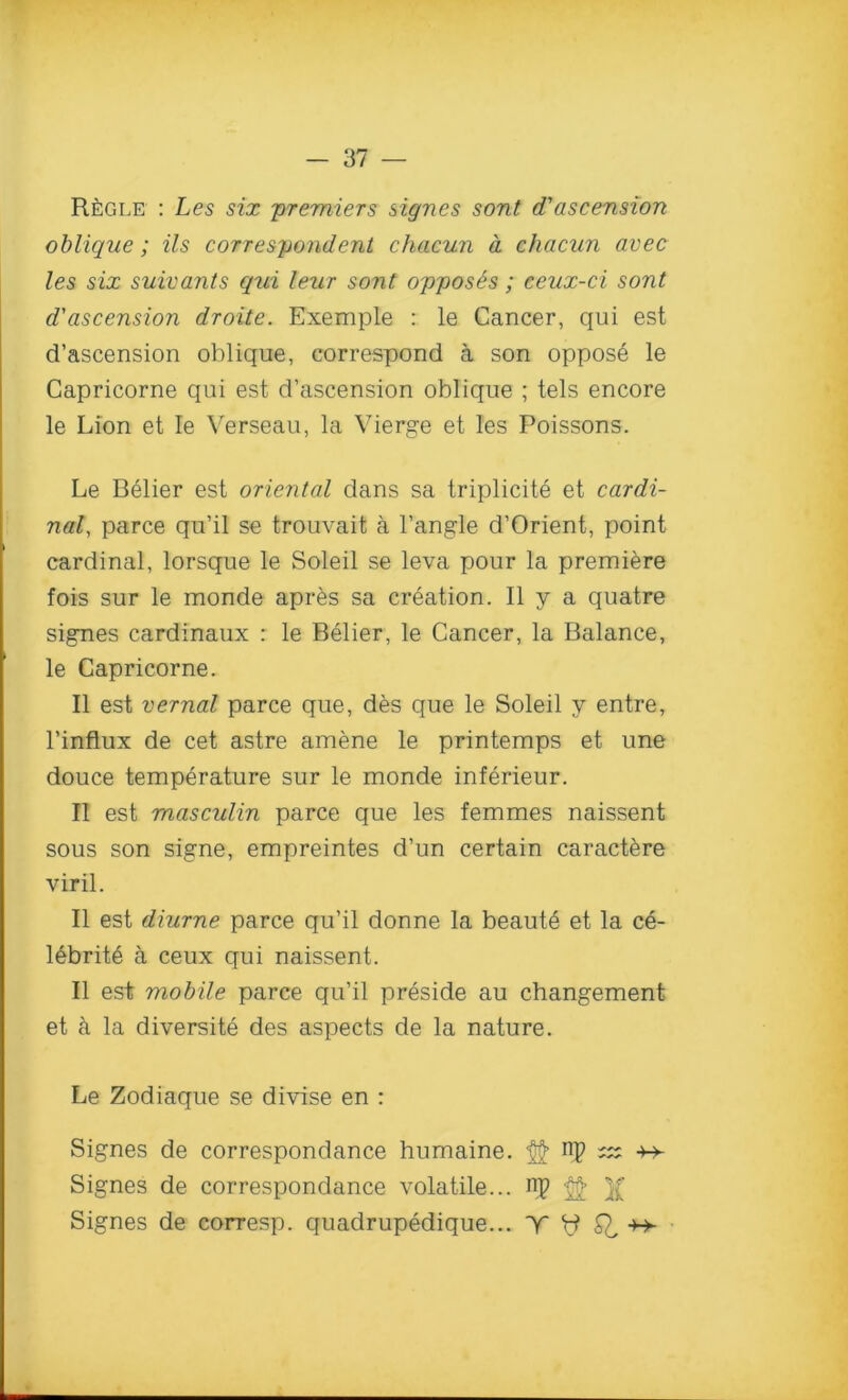 Regle : Les six 'premiers signes sont <Tascension oblique; Us correspondent chacun d chacun avec les six suivants qui leur sont opposes; ceux-ci sont d'ascension droite. Exemple : le Cancer, qui est d’ascension oblique, correspond a son oppose le Capricorne qui est d’ascension oblique ; tels encore le Lion et le Verseau, la Vierge et les Poissons. Le Belier est oriental dans sa triplicite et cardi- nal, parce qu’il se trouvait a l’angle d’Orient, point cardinal, lorsque le Soleil se leva pour la premiere fois sur le monde apres sa creation. II y a quatre signes cardinaux : le Belier, le Cancer, la Balance, le Capricorne. II est vernal parce que, des que le Soleil y entre, l’influx de cet astre amene le printemps et une douce temperature sur le monde inferieur. II est masculin parce que les femmes naissent sous son signe, empreintes d’un certain caractere viril. II est diurne parce qu’il donne la beaute et la ce- lebrite a ceux qui naissent. II est mobile parce qu’il preside au changement et h la diversity des aspects de la nature. Le Zodiaque se divise en : Signes de correspondance humaine. np — ^ Signes de correspondance volatile... np <§$> Signes de corresp. quadrupedique... Y t? Q, +> ■