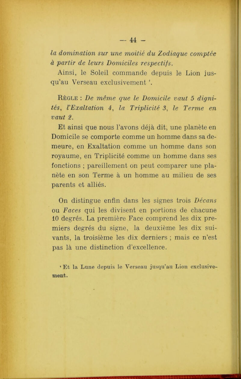 la domination sur une moitie du Zodiaque comptee a par Hr de leurs Domiciles respectifs. Ainsi, le Soleil commande depuis le Lion jus- qu’au Verseau exclusivement Regle : De meme que le Domicile vaut 5 digni- t&s, VExaltation 4, la Triplicite 3, le Terme en vaut 2. Et ainsi que nous l’avons deja dit, une planete en Domicile se comporte comme un homme dans sa de- meure, en Exaltation comme un homme dans son royaume, en Triplicite comme un homme dans ses fonctions ; pareillement on peut comparer une pla- nete en son Terme a un homme au milieu de ses parents et allies. On distingue enfin dans les signes trois Decans ou Faces qui les divisent en portions de chacune 10 degr6s. La premiere Face comprend les dix pre- miers degres du signe, la deuxieme les dix sui- vants, la troisieme les dix derniers ; mais ce n’est pas la une distinction d’excellence. ’ Et la Lune depuis le Verseau jusqu’au Lion exclusive- ment.