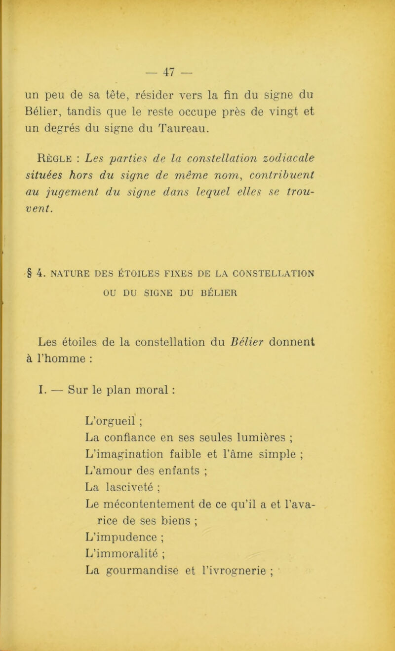 un peu de sa tete, resider vers la fin du signe du Belier, tandis que le reste occupe pres de vingt et un degres du signe du Taureau. Regle : Les parties de la constellation zodiacale situies hors du signe de meme nom, contribuent au jugement du signe dans lequel elles se trou- vent. § 4. NATURE DES ETOILES FIXES DE LA CONSTELLATION OU DU SIGNE DU BELIER Les etoiles de la constellation du Belier donnent k l’homme : I. — Sur le plan moral: L’orgueil ; La confiance en ses seules lumi^res ; L’imagination faible et l’ame simple ; L’amour des enfants ; La lascivete ; Le mecontentement de ce qu’il a et l’ava- rice de ses biens ; L’impudence ; L’immoralite ; La gourmandise et l’ivrognerie ;