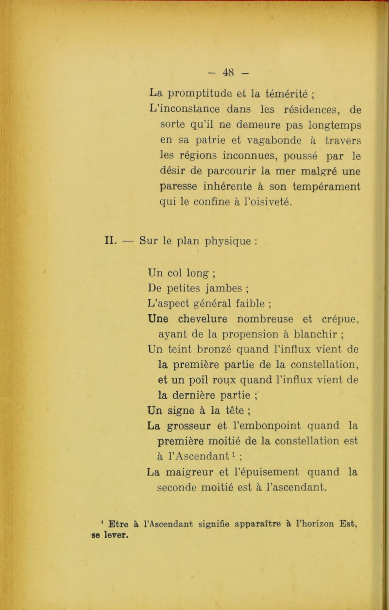 La promptitude et la temerite ; L’inconstance dans les residences, de sorte qu’il ne demeure pas longtemps en sa patrie et vagabonde a travers les regions inconnues, pousse par le desir de parcourir la mer malgr6 une paresse inherente a son temperament qui le confine a l’oisivetA II. — Sur le plan physique : Un col long ; De petites jambes ; L’aspect general faible ; Une chevelure nombreuse et cr6pue, ayant de la propension a blanchir ; Un teint bronze quand l’influx vient de la premiere partie de la constellation, et un poil roux quand l’influx vient de la dernikre partie ; Un signe a la tete ; La grosseur et l’embonpoint quand la premiere moitie de la constellation est a l’Ascendant1 ; La maigreur et l’epuisement quand la seconde moiti6 est a l’ascendant. 1 Etre A l’Ascendant signifie apparaitre a l’horizon Est, ae lever.