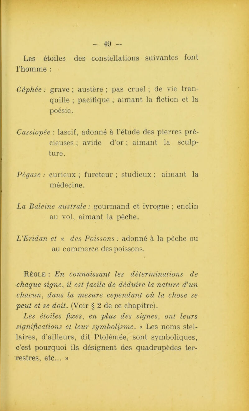 Les 6toiles des constellations suivantes font 1’homme : C6ph£e: grave ; austere ; pas cruel ; de vie tran- quille ; pacifique ; aimant la fiction et la poesie. Cassiopie: lascif, adonne a l’etude des pierres pre- cieuses; avide d’or; aimant la sculp- ture. Pegase : curieux ; fureteur ; studieux ; aimant la medecine. La Baleine australe: gourmand et ivrogne ; enclin au vol, aimant la peche. L'Eridan et a des Poissons : adonne a la peche ou au commerce des poissons. R£gle : En connaissant les determinations de chaque signe, il est facile de deduire la nature d'un chacun, dans la mesure cependant oil la chose se peut et se doit. (Voir § 2 de ce chapitre). Les etoiles fixes, en plus des signes, out leurs significations et leur symboljsme. « Les noms stel- laires, d’ailleurs, dit Ptolemee, sont symboliques, c’est pourquoi ils designent des quadrupedes ter- restres, etc... »