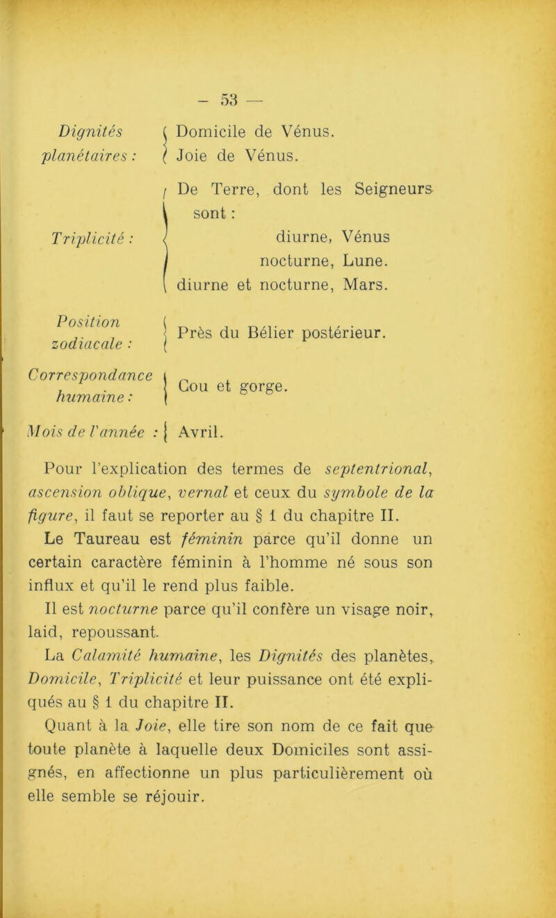 D ignites planetaires: Domicile de Venus. Joie de Venus. Triplicite : Position zodiac ale : I De Terre, dont les Seigneurs Isont: diurne, Venus nocturne, Lune. diurne et nocturne, Mars. Pr6s du Belier posterieur. Correspondence humaine: Gou et gorge. Alois de Vannee : j Avril. Pour l’explication des termes de septentrional, ascension oblique, vernal et ceux du symbole de la figure, il faut se reporter au § 1 du chapitre II. Le Taureau est feminin parce qu’il donne un certain caract^re feminin a Fhomme ne sous son influx et qu’il le rend plus faible. II est nocturne parce qu’il conf&re un visage noir, laid, repoussant. La Catamite humaine, les Dignitds des plan&tes, Domicile, Triplicite et leur puissance ont ete expli- ques au § 1 du chapitre II. Quant a la Joie, elle tire son nom de ce fait que toute planete a laquelle deux Domiciles sont assi- gnes, en affectionne un plus particulierement ou elle semble se rejouir.