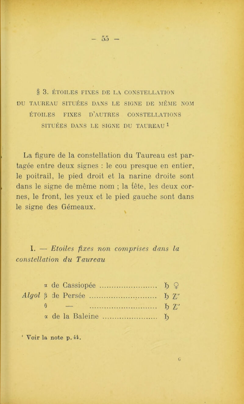 DU TAUREAU SITUEES DANS LE SIGNE IJE MEME NOM ETOILES FIXES D’AUTRES CONSTELLATIONS SITUEES DANS LE SIGNE DU TAUREAU 1 La figure de la constellation du Taureau est par- tagee entre deux signes : le cou presque en entier, le poitrail, le pied droit et la narine droite sont dans le signe de meme nom ; la fete, les deux eor- nes, le front, les yeux et le pied gauche sont dans le signe des Gemeaux. I. — Etoiles fixes non comprises dans la constellation du Taureau « de Cassiopee Algol ,8 de Persee 0 — ct de la Baleine Voir la note p. 44. C