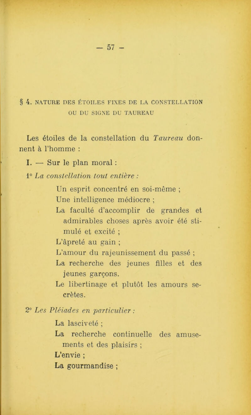 OU DU SIGNE DU TAUREAU Les £toiles de la constellation du Taureau don- nent k 1’homme : I. — Sur le plan moral: 1° La constellation tout entiere : Un esprit concentre en soi-meme ; Une intelligence mediocre ; La faculte d’accomplir de grandes et admirables choses apres avoir ete sti- mule et excite ; L’aprete au gain ; L’amour du rajeunissement du passe ; La recherche des jeunes filles et des jeunes gar^ons. Le lihertinage et plutot les amours se- cretes. 2° Les Pleiades en particulier: La lascivete ; La recherche continuelle des amuse- ments et des plaisirs ; L’envie ; La gourmandise ;