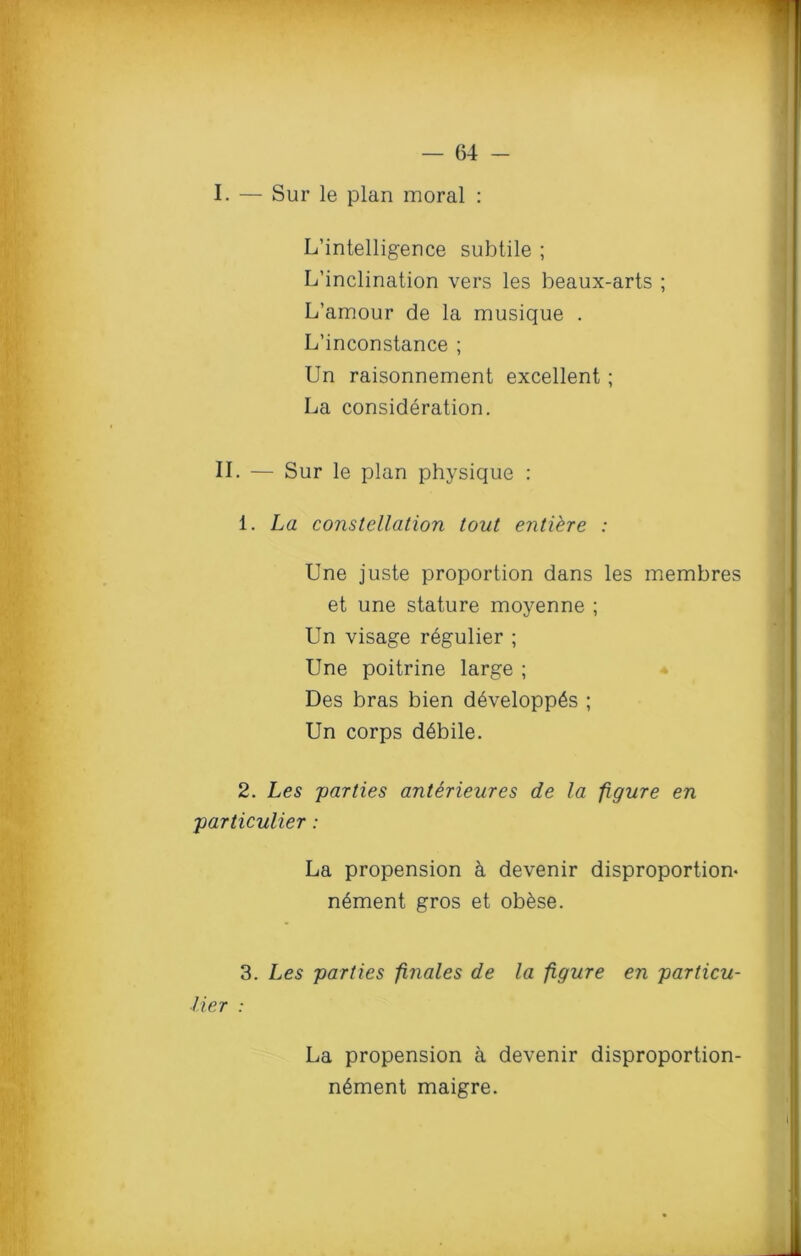 I. — Sur le plan moral : L’intelligence subtile ; L’inclination vers les beaux-arts ; L’amour de la musique . L’inconstance ; Un raisonnement excellent ; La consideration. II. — Sur le plan physique : 1. La constellation tout entiere : Une juste proportion dans les membres et une stature moyenne ; Un visage r6gulier ; Une poitrine large ; Des bras bien d6velopp6s ; Un corps d6bile. 2. Les parties antirieures de la figure en particular : La propension k devenir disproportion- n6ment gros et ob&se. 3. Les parties finales de la figure en particu- lier : La propension a devenir disproportion- n6ment maigre.