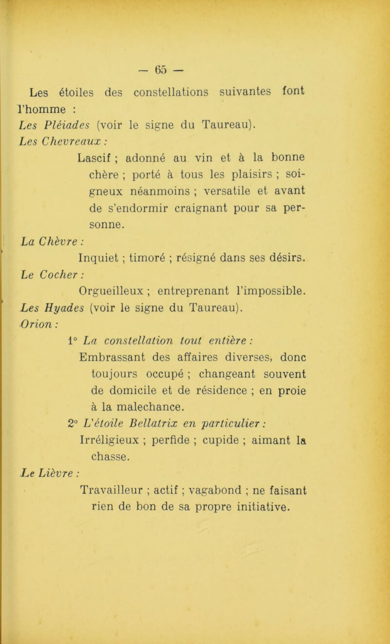 Les 6toiles des constellations suivantes font l’homme : Les Pleiades (voir le signe du Taureau). Les Chevreaux: Lascif ; adonne au vin et h la bonne ch6re ; porte a tous les plaisirs ; soi- gneux neanmoins ; versatile et avant de s’endormir craignant pour sa per- sonne. La Chevre: Inquiet ; timor6 ; r6sign6 dans ses d6sirs. Le Cocker : Orgueilleux ; entreprenant l’impossible. Les Hyades (voir le signe du Taureau). Orion: 1° La constellation tout entiere: Embrassant des affaires diverses, done toujours occupe ; changeant souvent de domicile et de residence ; en proie a la malechance. 2° L'etoile Bellatrix en particular: Irreligieux ; perfide ; cupide ; aimant la chasse. Le Libvre: Travailleur ; actif; vagabond ; ne faisant rien de bon de sa propre initiative.