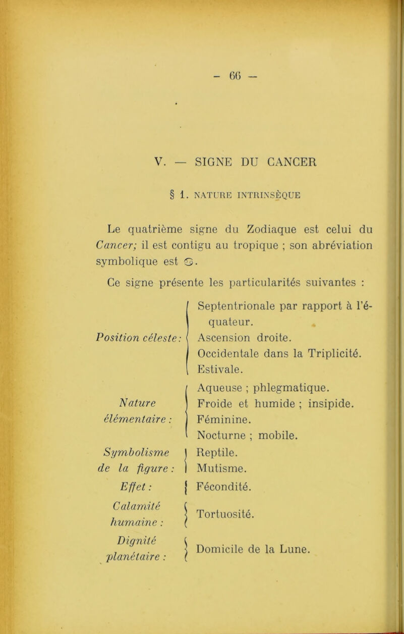 60 - V. — SIGNE DU CANCER § 1. NATURE INTRINSEQUE Le quatrieme signe du Zodiaque est celui du Cancer; il est contigu au tropique ; son abreviation symbolique est &. Ce signe presente les particularity suivantes : Position celeste: Septentrionale par rapport a l’e- quateur. Ascension droite. Occidentale dans la Triplicite. Estivale. Nature elementaire: Symbolisme de la figure: Effet: IAqueuse ; phlegmatique. Froide et humide ; insipide. Feminine. Nocturne ; mobile. J Reptile. ) Mutisme. j Fecondite. Calamite humaine: Tortuosite. D ignite planetaire : l Domicile de la Lune.