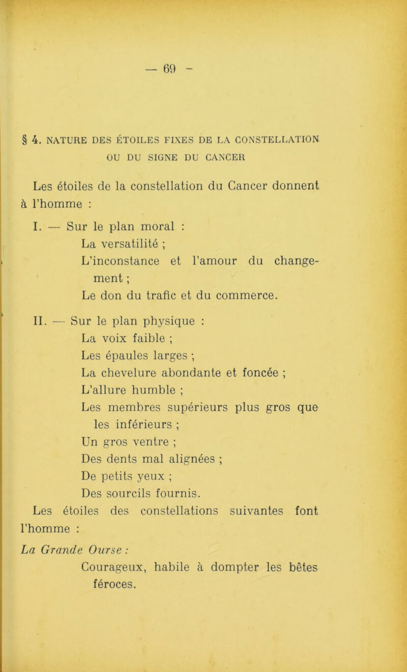 § 4. NATURE DES ETOILES FIXES DE LA CONSTELLATION OU DU SIGNE DU CANCER Les etoiles de la constellation du Cancer donnent h l’homme : I. — Sur le plan moral : La versatility ; L’inconstance et l’amour du change- ment; Le don du trade et du commerce. II. — Sur le plan physique : La voix faible ; Les epaules larges ; La chevelure abondante et foncee ; L’allure humble ; Les membres superieurs plus gros que les inferieurs ; Un gros ventre ; Des dents mal alignees ; De petits yeux ; Des sourcils fournis. Les etoiles des constellations suivantes font l’homme : La Grande Ourse: Courageux, habile a dompter les betes feroces.