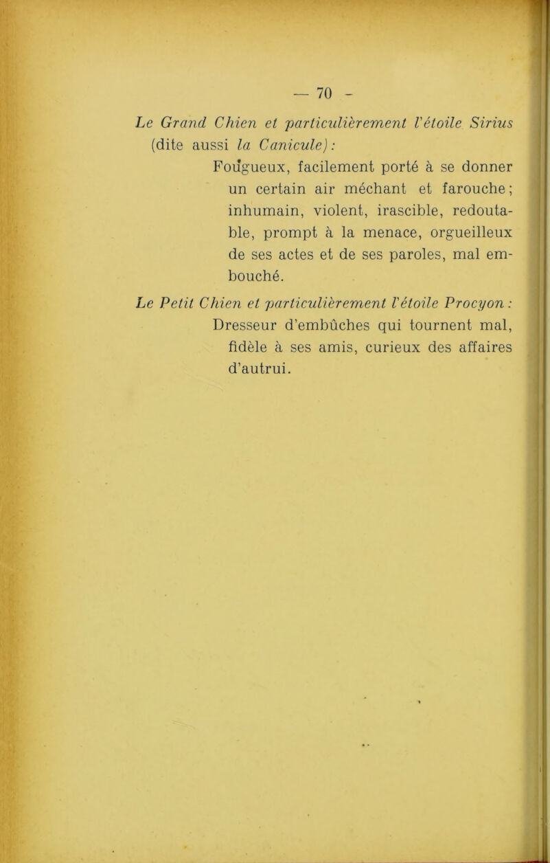 Le Grand Chien et particulierement Vetoile Sirius (dite aussi la Canicula): Fougueux, facilement porte a se donner un certain air mechant et farouche; inhumain, violent, irascible, redouta- ble, prompt a la menace, orgueilleux de ses actes et de ses paroles, mal em- bouche. Le Petit Chien et particulierement Vetoile Procyon : Dresseur d’embuches qui tournent mal, fidele a ses amis, curieux des affaires d’autrui.