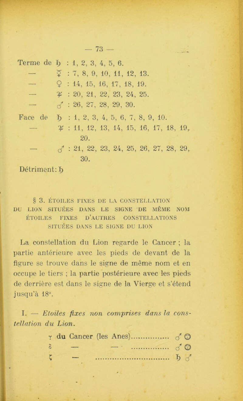 — $ : 7, 8, 9, 10, 11, 12, 13. — Q : 14, 15, 16, 17, 18, 19. — 'if : 20, 21, 22, 23, 24, 25. — : 26, 27, 28, 29, 30. Face de I> : 1, 2, 3, 4, 5, 6, 7, 8, 9, 10. 'if : 11, 12, 13, 14, 15, 16, 17, 18, 19, 20. — cf : 21, 22, 23, 24, 25, 26, 27, 28, 29r 30. Detriment: I) § 3. ETOILES FIXES DE LA CONSTELLATION DU LION SITUEES DANS LE SIGNE DE M&ME NOM ETOILES FIXES D’AUTRES CONSTELLATIONS SITUEES DANS LE SIGNE DU LION La constellation du Lion regarde le Cancer ; la partie anterieure avec les pieds de devant de la figure se trouve dans le signe de ineme nom et en occupe le tiers ; la partie posterieure avec les pieds de derriere est dans le signe de la Vierge et s’etend jusqu’a 18°. I. — Etoiles fixes non comprises dans la cons- tellation du Lion. y du Cancer (les Anes) cfO