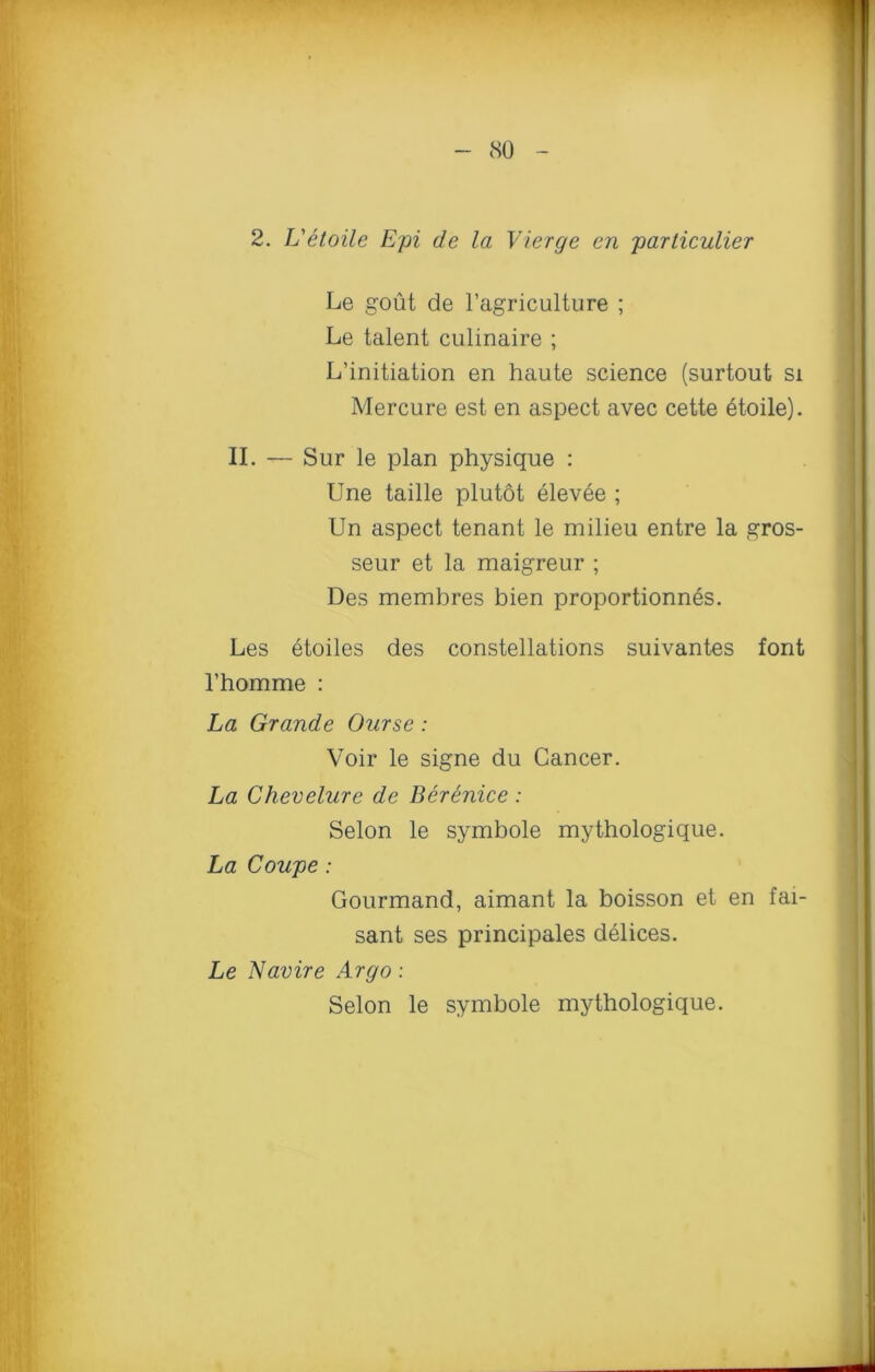 2. L'etoile Epi de la Vierge en particulier Le gout de l’agriculture ; Le talent culinaire ; L’initiation en haute science (surtout si Mercure est en aspect avec cette 6toile). II. — Sur le plan physique : Une taille plutot elevee ; Un aspect tenant le milieu entre la gros- seur et la maigreur ; Des memhres bien proportionnes. Les etoiles des constellations suivantes font l’homme : La Grande Ourse: Voir le signe du Cancer. La Chevelure de Berenice : Selon le symbole mythologique. La Coupe : Gourmand, aimant la boisson et en fai- sant ses principales delices. Le Navire Argo: Selon le symbole mythologique.