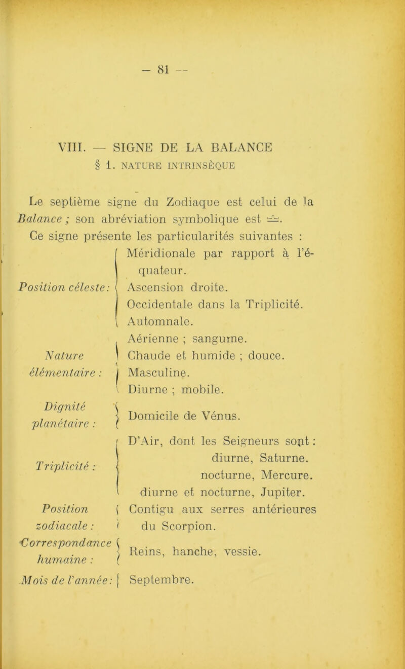 VIII. — SIGNE DE LA BALANCE § 1. NATURE INTRINSEQUE Le septieme signe du Zodiaque est celui de la Balance; son abreviation symbolique est Ce signe presente les particularites suivantes : Meridionale par rapport a 1’6- quateur. Position celeste: l Ascension droite. I Occidentale dans la Triplicite. \ Automnale. Adrienne ; sanguine. Nature ) Chaude et humide ; douce. elementaire: j Masculine. Diurne ; mobile. Dignite ;planetaire : Domicile de Venus. Triplicite: < Position ( zodiacale: < ■Correspondance \ humaine: \ D’Air, dont les Seigneurs sopt: diurne, Saturne. nocturne, Mercure. diurne et nocturne, Jupiter. Contigu aux serres anterieures du Scorpion. Reins, hanche, vessie. Alois de Vannee: { Septembre.