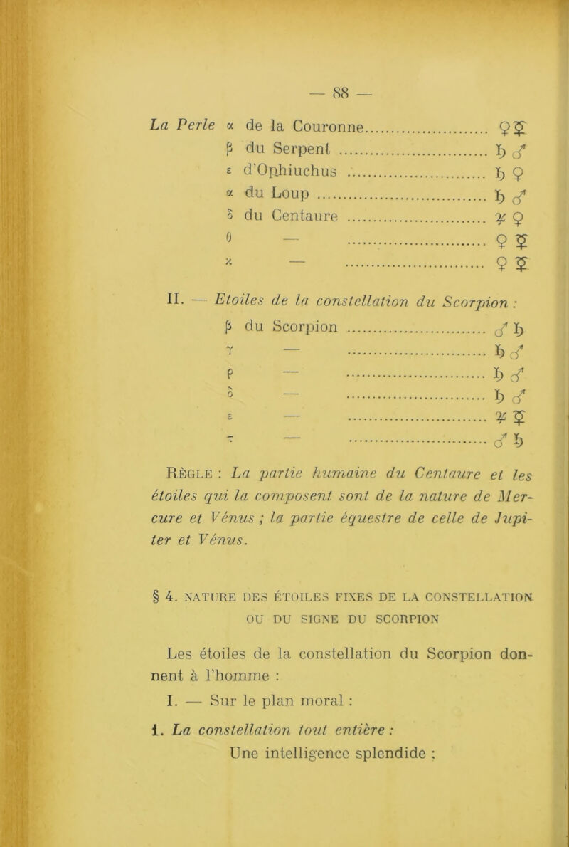 La Perle a de la Couronne fi du Serpent 1) £ £ d’Ophiuchus f) 9 a du Loup i) r/ 8 du Centaure ^9 0 - 9 5 * - 9 5 II. — Etoiles de la constellation du Scorpion: p du Scorpion ^ ly T - W P ~ I) <f 5 - *) d* * — ^5 ** - </*) Regle : La partie humaine du Centaure et les etoiles qui la composent sont de la nature de Mer- cure et Venus; la partie equestre de celle de Jupi- ter et Venus. § 4. NATURE I)ES ETOILES FIXES DE LA CONSTELLATION OU DU SIGNE DU SCORPION Les etoiles de la constellation du Scorpion don- nent a rhomme : I. — Sur le plan moral : i. La constellation tout entiere: Une intelligence splendide ;