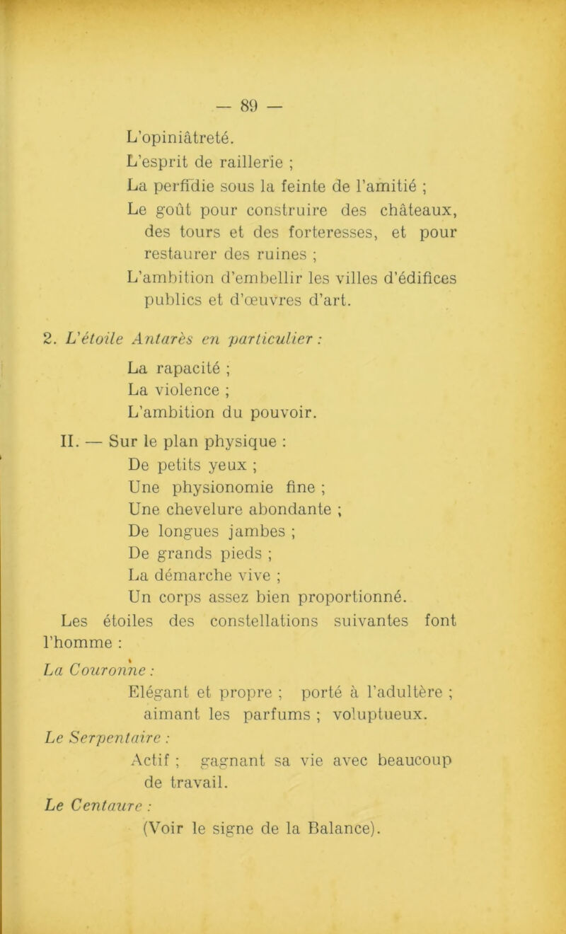 L’opiniatrete. L’esprit de raillerle ; La perffdie sous la feinte de l’amitie ; Le gout pour construire des chateaux, des tours et des forteresses, et pour restaurer des ruines ; L’ambition d’embellir les villes d’edifices publics et d’oeuvres d’art. 2. L'etoile Antares en particulier: La rapacite ; La violence ; L’ambition du pouvoir. II. — Sur le plan physique : De petits yeux ; Une physionomie fine ; Une chevelure abondante ; De longues jambes ; De grands pieds ; La demarche vive ; Un corps assez bien proportion^. Les etoiles des constellations suivantes font l’homme : La Couronne: Elegant et propre ; porte a l’adultere ; aimant les parfums ; voluptueux. Le Serpentaire: Actif ; gagnant sa vie avec beaucoup de travail. Le Centaure : (Voir le signe de la Balance).