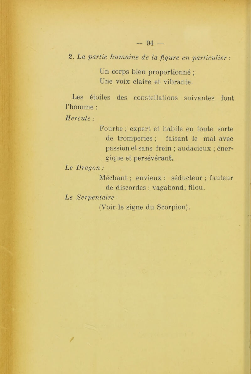 2. La partie humaine de la figure en particulier: Un corps bien proportion^ ; Une voix claire et vibrante. Les 6toiles des constellations suivantes font l’homme : Hercule : Fourbe ; expert et habile en toute sorte de tromperies ; faisant le mal avec passion et sans frein ; audacieux ; ener- gique et perseverant. Le Dragon : Mechant; envieux ; seducteur ; fauteur de discordes : vagabond; filou. Le Serpentaire ■ (Voir le signe du Scorpion).