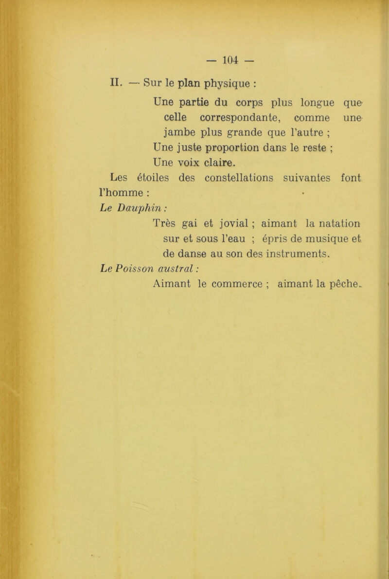 II. — Sur le plan physique : line partie du corps plus longue que celle correspondante, comme une jambe plus grande que l’autre ; Une juste proportion dans le reste ; Une voix claire. Les 6toiles des constellations suivantes font Fhomme : Le Dauphin: Tr6s gai et jovial ; aimant la natation sur et sous l’eau ; epris de musique et de danse au son des instruments. Le Poisson austral: Aimant le commerce ; aimant la peche..