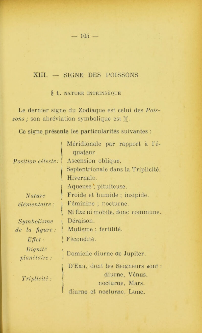 XIII. SIGNE DES POISSONS § 1. NATURE INTRINSEQUE Le dernier signe du Zodiaque est celui des Pois- sons ; son abreviation symbolique est )(. Ge signe presente les particularity suivantes : Position celeste: ( | \ i Nature ) eUmentaire: | 1 Symbol isme ^ de la figure: [ Meridionale par rapport a l’e- quateur. Ascension oblique. Septentrionale dans la Triplicite. Hivernale. Aqueuse‘; pituiteuse. Froide et humide ; insipide. Feminine ; nocturne. Ni fixe ni mobile, done commune. Deraison. Mutisme ; fertility. Effet | Fecondite. I) ignite 'planet a ire : Triplicite : \ Domicile diurne de Jupiter. i j D’Eau, dont les Seigneurs sont : diurne, Venus, j nocturne, Mars. ' diurne et nocturne, Lune.